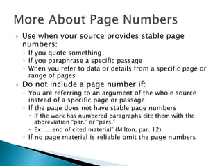 Use when your source provides stable page
numbers:
◦ If you quote something
◦ If you paraphrase a specific passage
◦ When you refer to data or details from a specific page or
range of pages
 Do not include a page number if:
◦ You are referring to an argument of the whole source
instead of a specific page or passage
◦ If the page does not have stable page numbers
 If the work has numbered paragraphs cite them with the
abbreviation “par.” or “pars.”
 Ex: … end of cited material” (Milton, par. 12).
◦ If no page material is reliable omit the page numbers
 