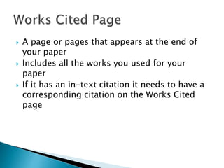  A page or pages that appears at the end of
your paper
 Includes all the works you used for your
paper
 If it has an in-text citation it needs to have a
corresponding citation on the Works Cited
page
 