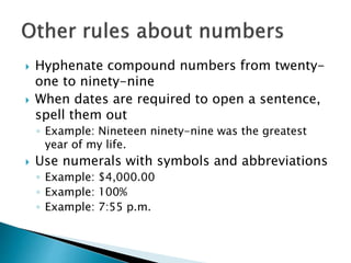  Hyphenate compound numbers from twenty-
one to ninety-nine
 When dates are required to open a sentence,
spell them out
◦ Example: Nineteen ninety-nine was the greatest
year of my life.
 Use numerals with symbols and abbreviations
◦ Example: $4,000.00
◦ Example: 100%
◦ Example: 7:55 p.m.
 