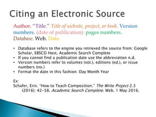 • Database refers to the engine you retrieved the source from: Google
Scholar, EBSCO Host, Academic Search Complete
• If you cannot find a publication date use the abbreviation n.d.
• Version numbers refer to volumes (vol.), editions (ed.), or issue
numbers (no.)
• Format the date in this fashion: Day Month Year
Ex:
Schafer, Erin. “How to Teach Composition.” The Write Project 2.3
(2016): 42-58. Academic Search Complete. Web. 1 May 2016.
Author. “Title.” Title of website, project, or book. Version
numbers. (date of publication): pages numbers.
Database. Web. Date.
 