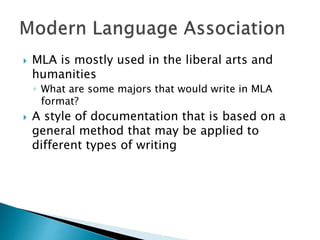  MLA is mostly used in the liberal arts and
humanities
◦ What are some majors that would write in MLA
format?
 A style of documentation that is based on a
general method that may be applied to
different types of writing
 