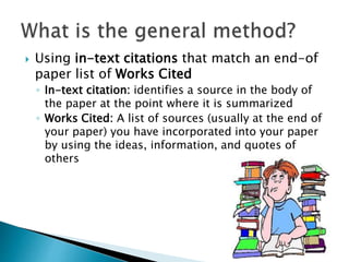  Using in-text citations that match an end-of
paper list of Works Cited
◦ In-text citation: identifies a source in the body of
the paper at the point where it is summarized
◦ Works Cited: A list of sources (usually at the end of
your paper) you have incorporated into your paper
by using the ideas, information, and quotes of
others
 