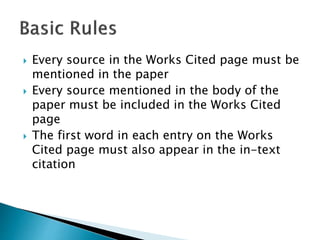  Every source in the Works Cited page must be
mentioned in the paper
 Every source mentioned in the body of the
paper must be included in the Works Cited
page
 The first word in each entry on the Works
Cited page must also appear in the in-text
citation
 