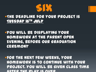 Six
The deadline for your project is
TUESDAY 16th JULY
You will be displaying your
homework at the Parent Open
Evening, before our Graduation
Ceremony
For the next few weeks, your
homework is to continue with your
project. You will be given class time
 