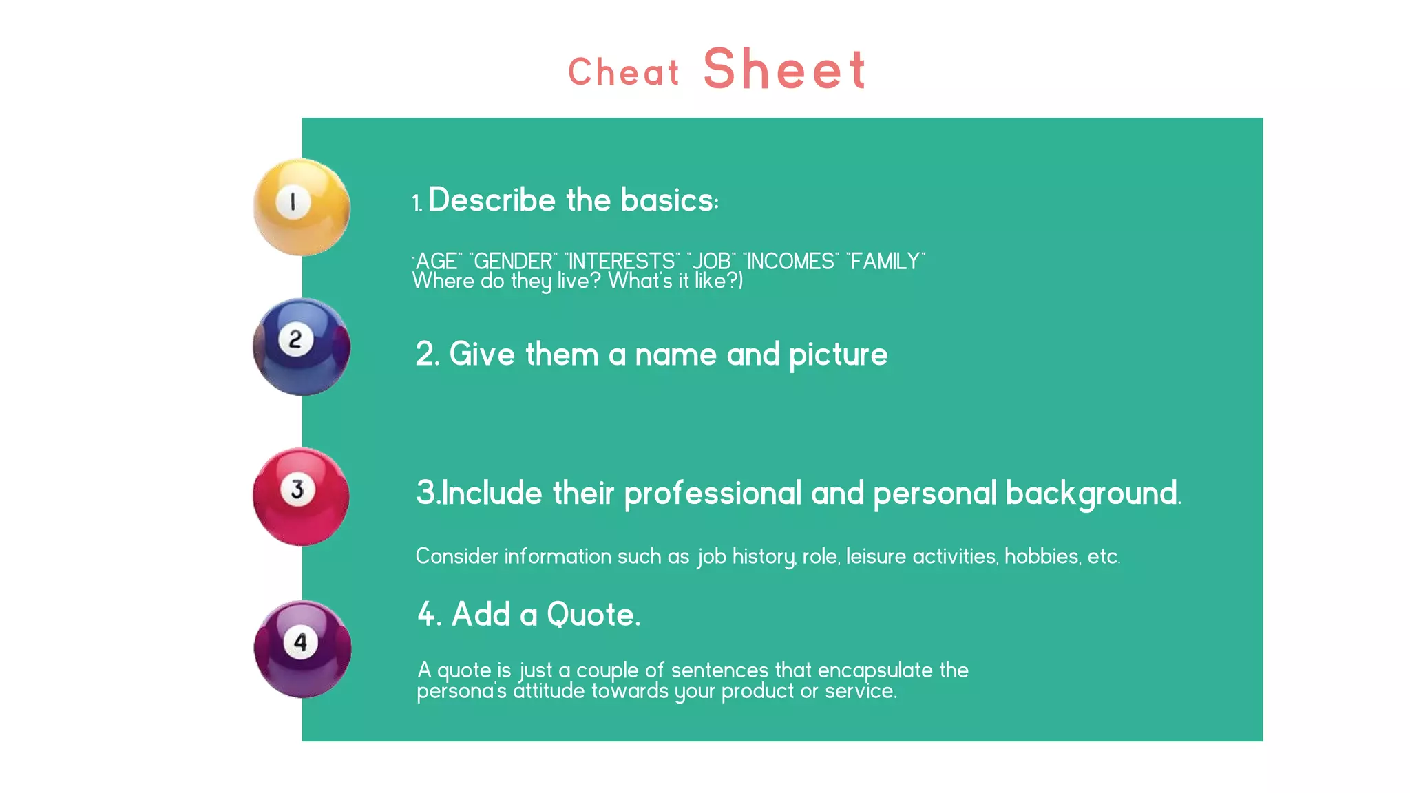 Cheat Sheet
1. Describe the basics:
”AGE” ”GENDER” ”INTERESTS” ”JOB” ”INCOMES” ”FAMILY”
Where do they live? What's it like?)
2. Give them a name and picture
4. Add a Quote.
A quote is just a couple of sentences that encapsulate the
persona’s attitude towards your product or service.
3.Include their professional and personal background.
Consider information such as job history, role, leisure activities, hobbies, etc.
 