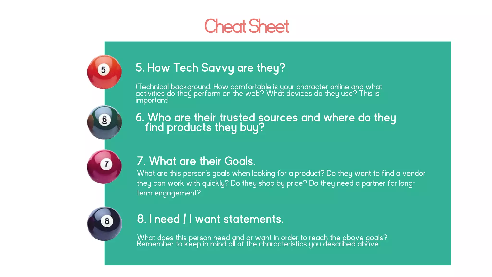CheatSheet
5. How Tech Savvy are they?
(Technical background. How comfortable is your character online and what
activities do they perform on the web? What devices do they use? This is
important!
6. Who are their trusted sources and where do they
find products they buy?
7. What are their Goals.
What are this person’s goals when looking for a product? Do they want to find a vendor
they can work with quickly? Do they shop by price? Do they need a partner for long-
term engagement?
8. I need / I want statements.
What does this person need and or want in order to reach the above goals?
Remember to keep in mind all of the characteristics you described above.
 