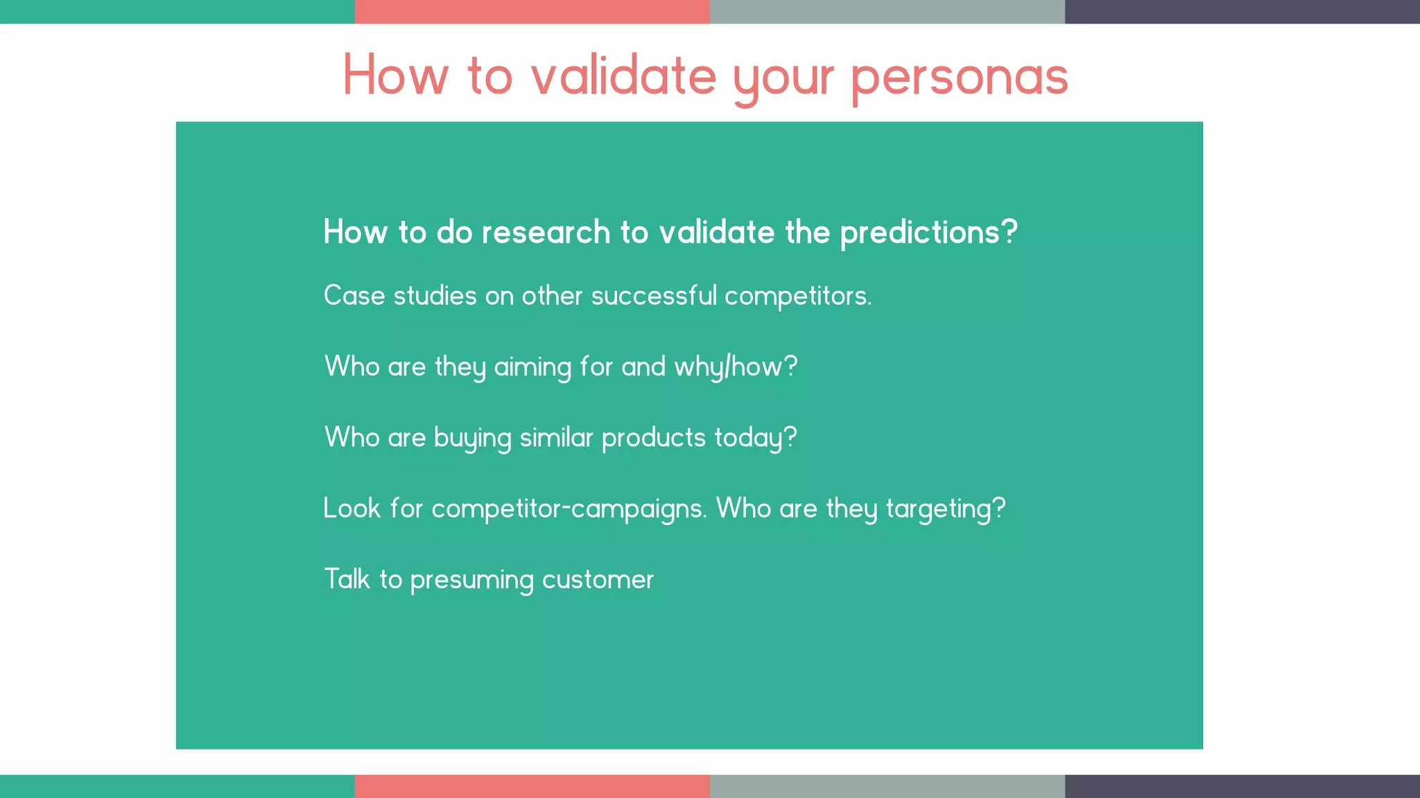 How to do research to validate the predictions?
Case studies on other successful competitors.
Who are they aiming for and why/how?
Who are buying similar products today?
Look for competitor-campaigns. Who are they targeting?
Talk to presuming customer
How to validate your personas
 