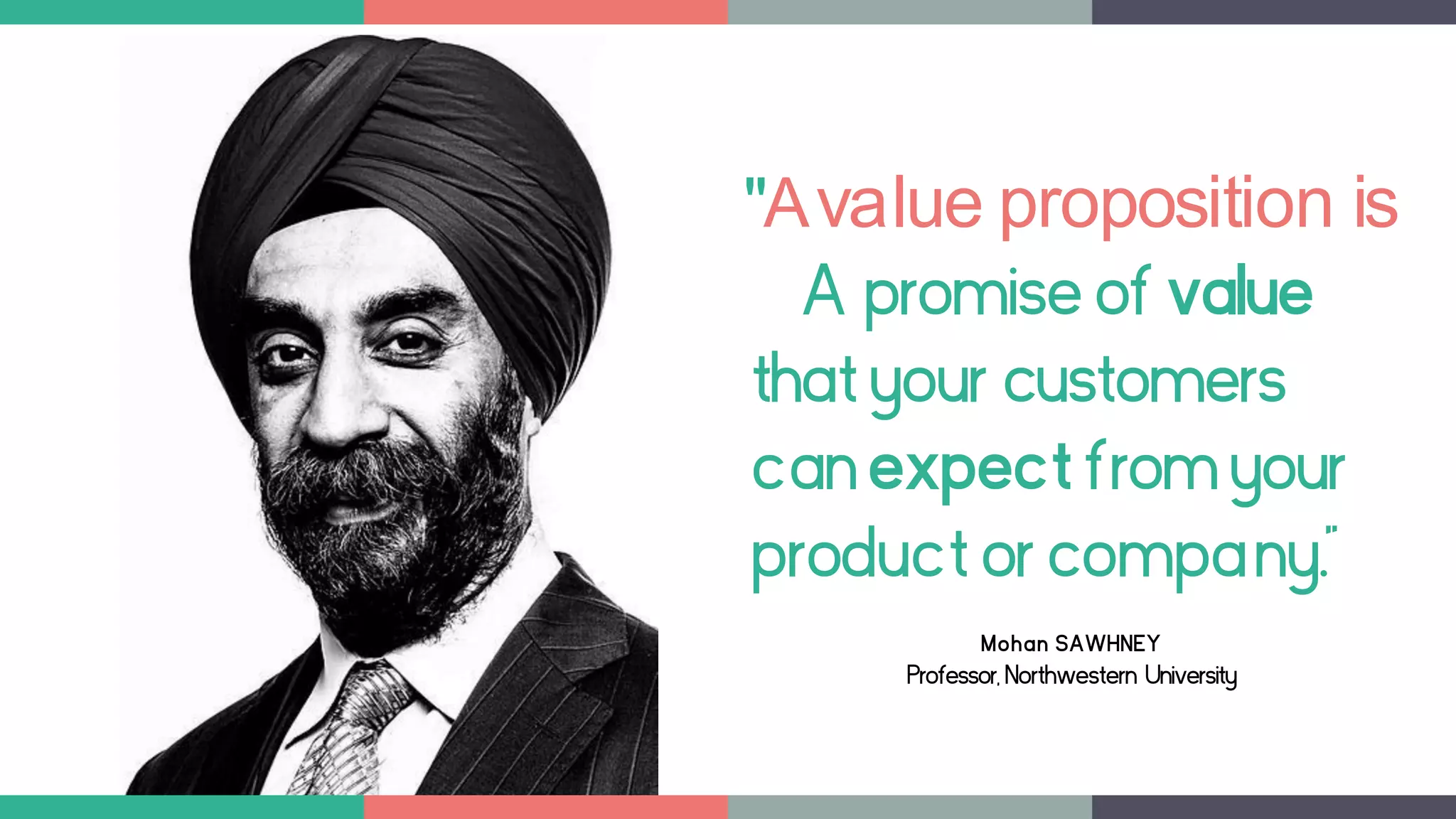 "Avalue proposition is
A promiseof value
thatyour customers
canexpectfromyour
productor company."
Mohan SAWHNEY
Professor, Northwestern University
 