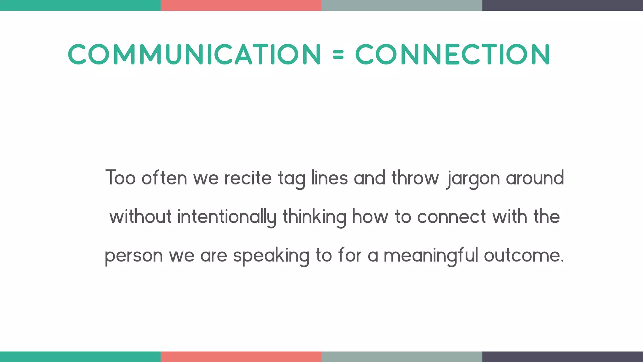 COMMUNICATION = CONNECTION
Too often we recite tag lines and throw jargon around
without intentionally thinking how to connect with the
person we are speaking to for a meaningful outcome.
 