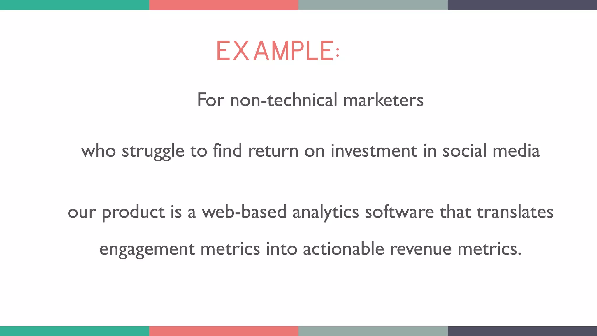 EXAMPLE:
For non-technical marketers
who struggle to find return on investment in social media
our product is a web-based analytics software that translates
engagement metrics into actionable revenue metrics.
 
