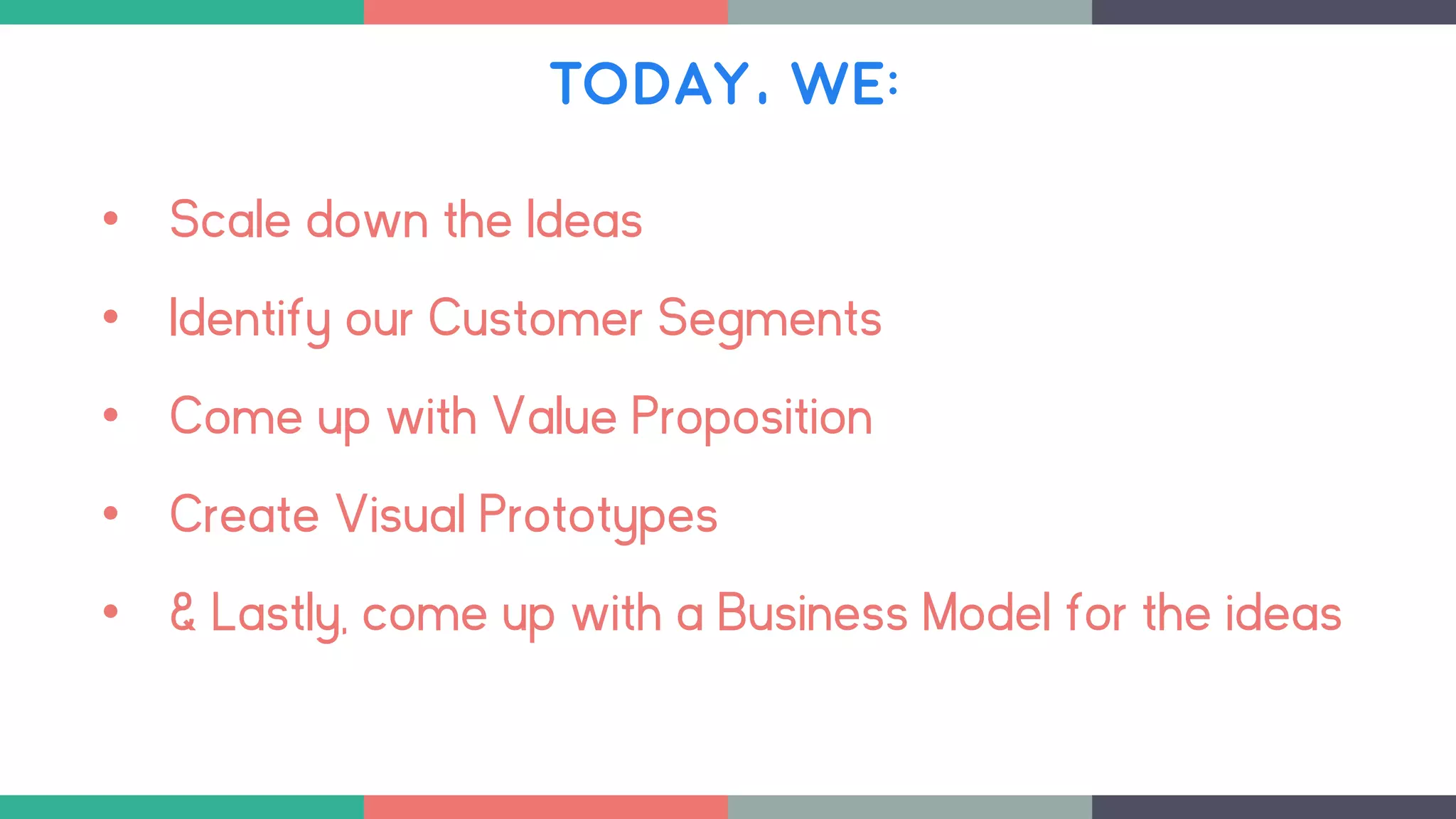 TODAY, WE:
• Scale down the Ideas
• Identify our Customer Segments
• Come up with Value Proposition
• Create Visual Prototypes
• & Lastly, come up with a Business Model for the ideas
 