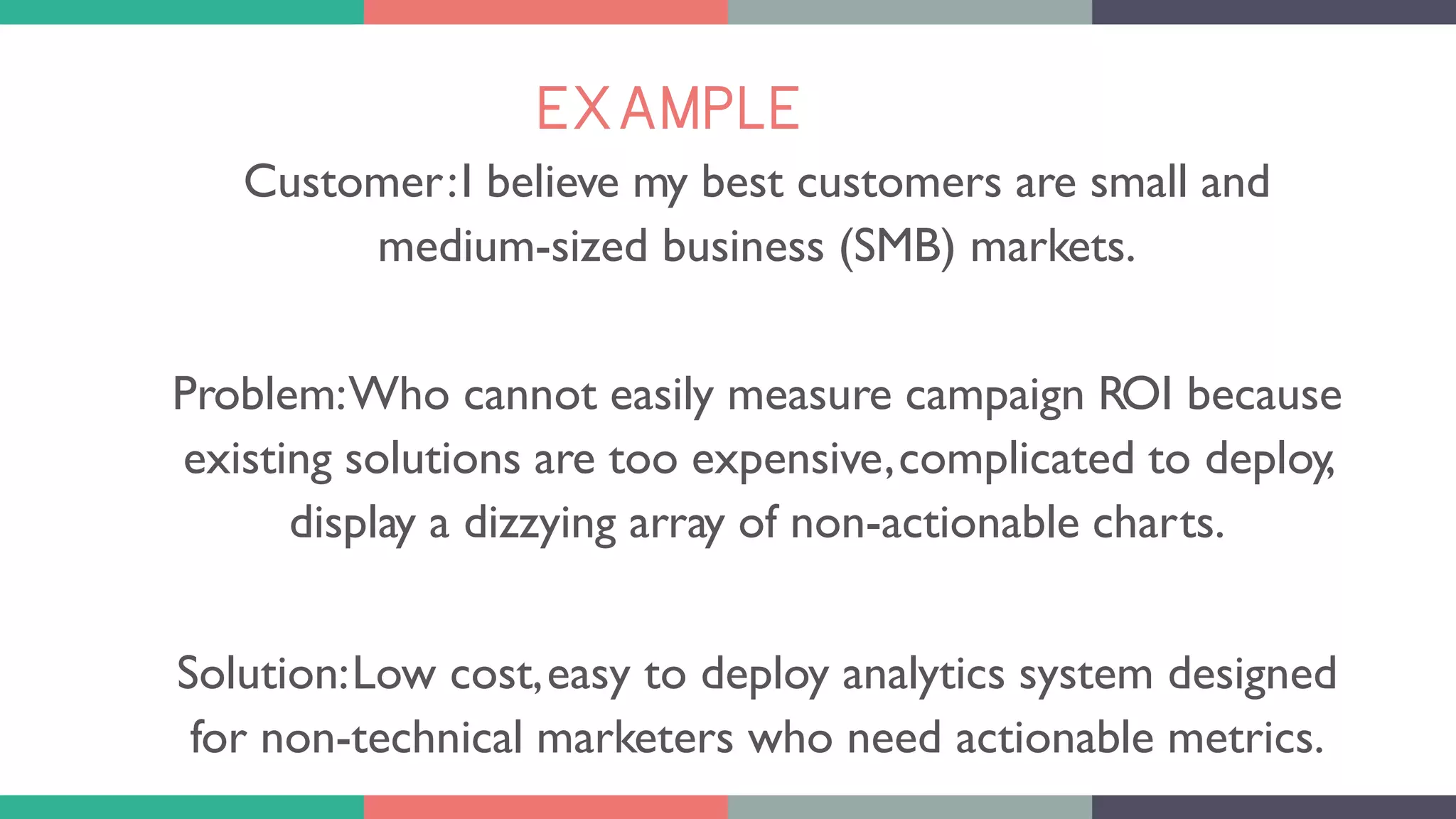 EXAMPLE
Customer:I believe my best customers are small and
medium-sized business (SMB) markets.
Problem:Who cannot easily measure campaign ROI because
existing solutions are too expensive,complicated to deploy,
display a dizzying array of non-actionable charts.
Solution:Low cost,easy to deploy analytics system designed
for non-technical marketers who need actionable metrics.
 