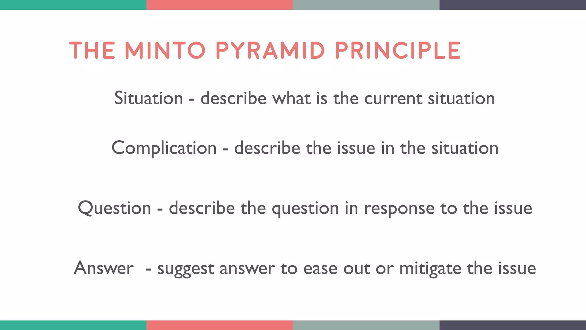 THE MINTO PYRAMID PRINCIPLE
Situation - describe what is the current situation
Complication - describe the issue in the situation
Question - describe the question in response to the issue
Answer - suggest answer to ease out or mitigate the issue
 