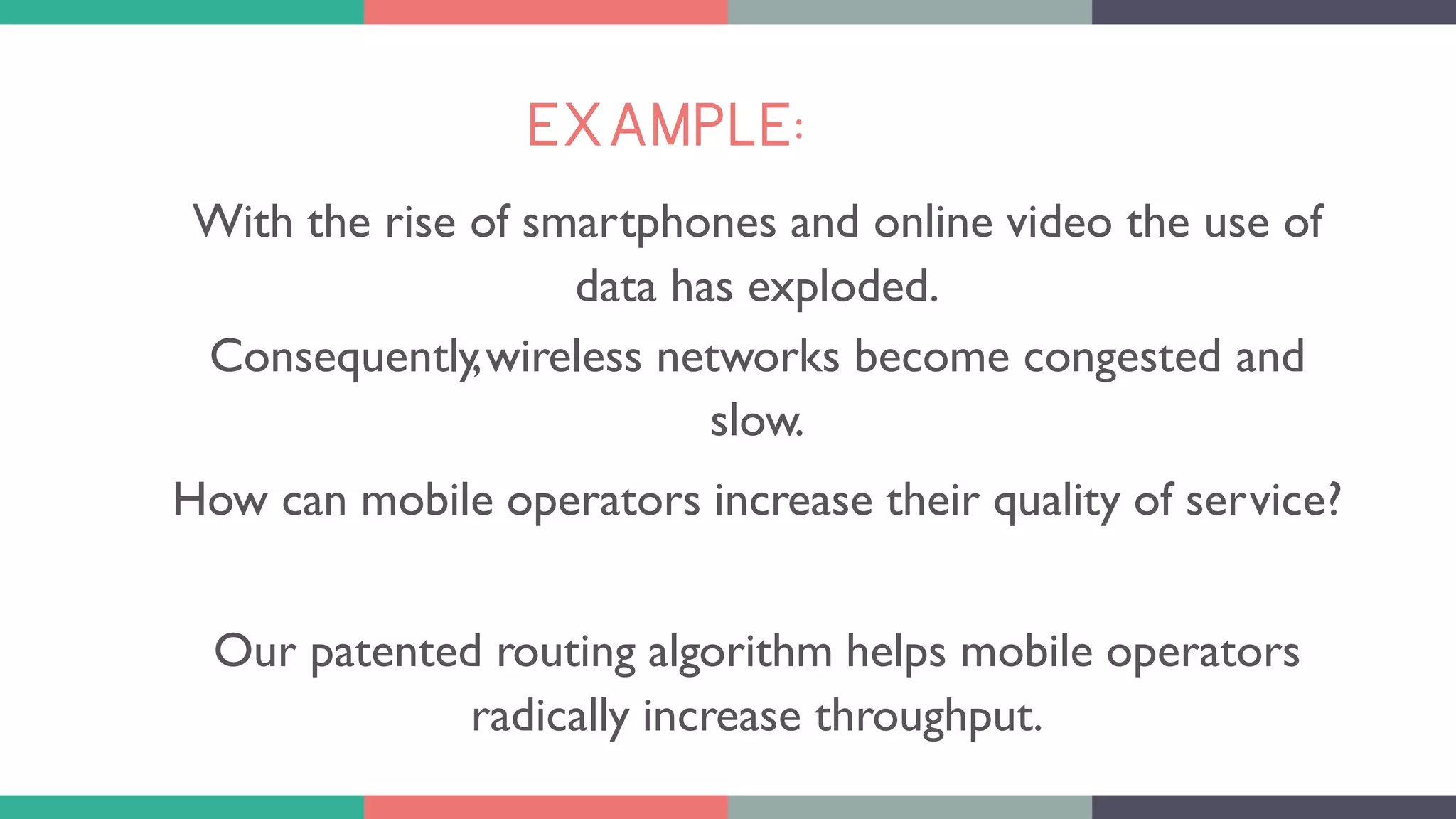 EXAMPLE:
With the rise of smartphones and online video the use of
data has exploded.
Consequently,wireless networks become congested and
slow.
How can mobile operators increase their quality of service?
Our patented routing algorithm helps mobile operators
radically increase throughput.
 
