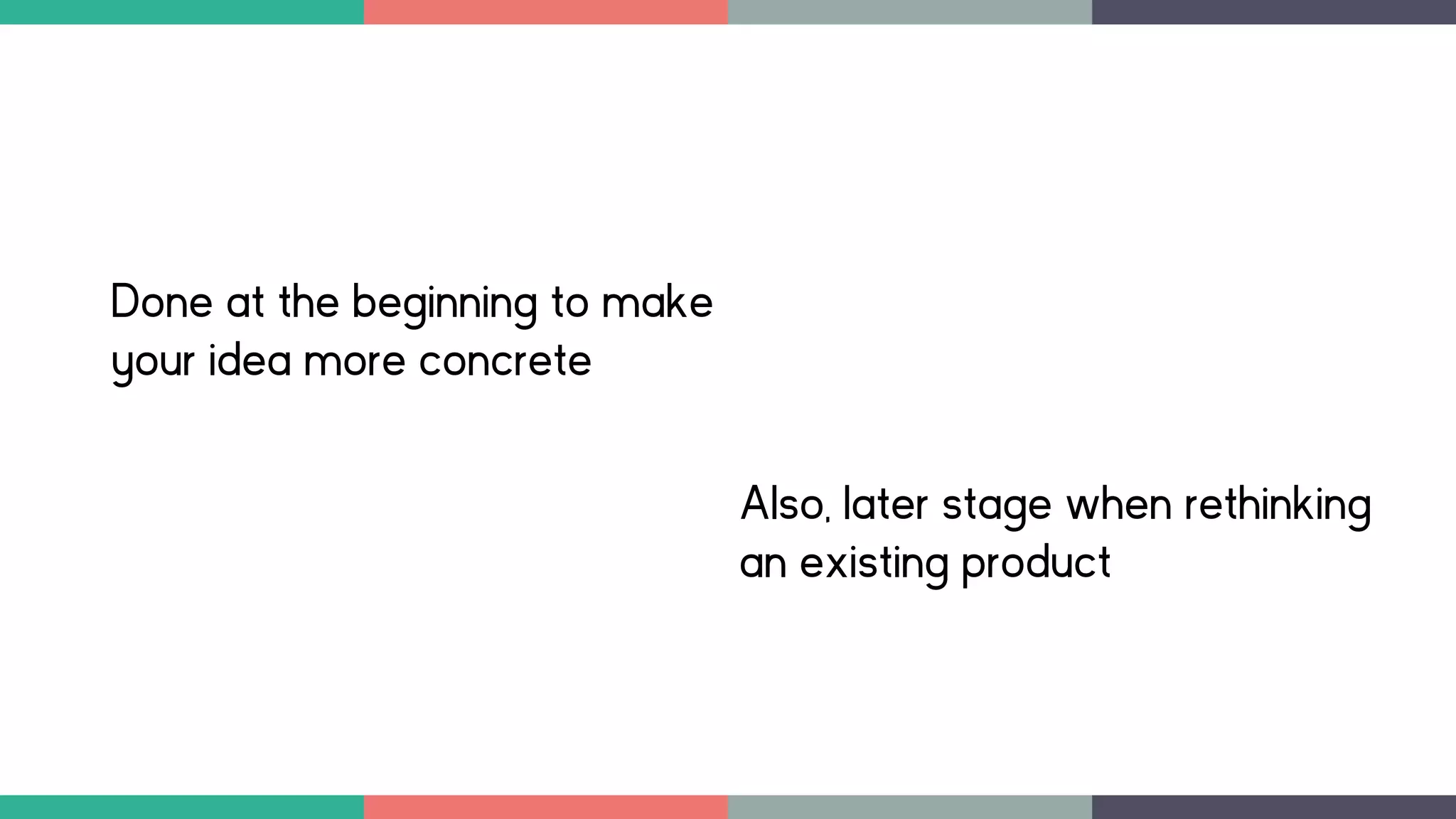 Done at the beginning to make
your idea more concrete
Also, later stage when rethinking
an existing product
 