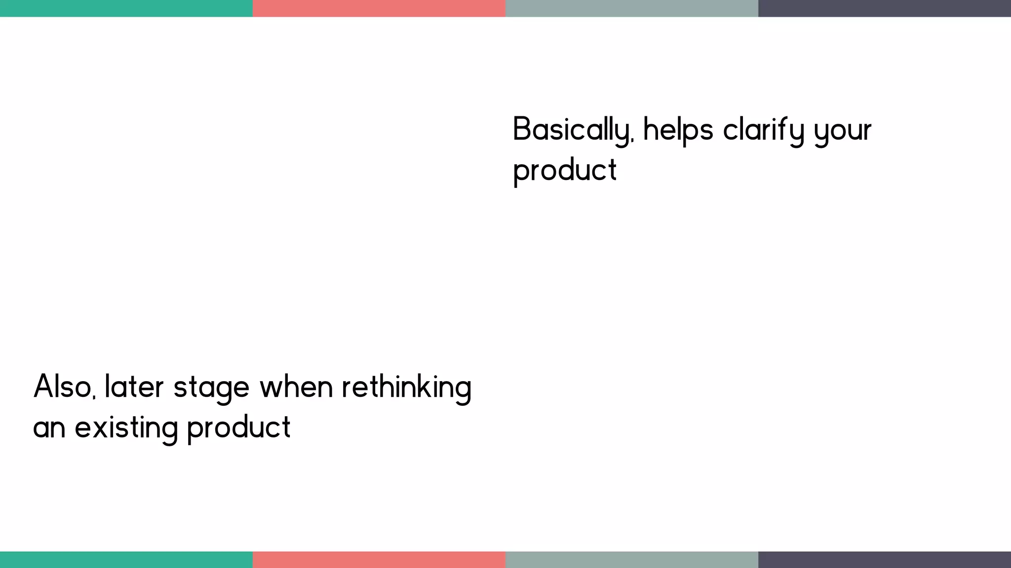Basically, helps clarify your
product
Also, later stage when rethinking
an existing product
 