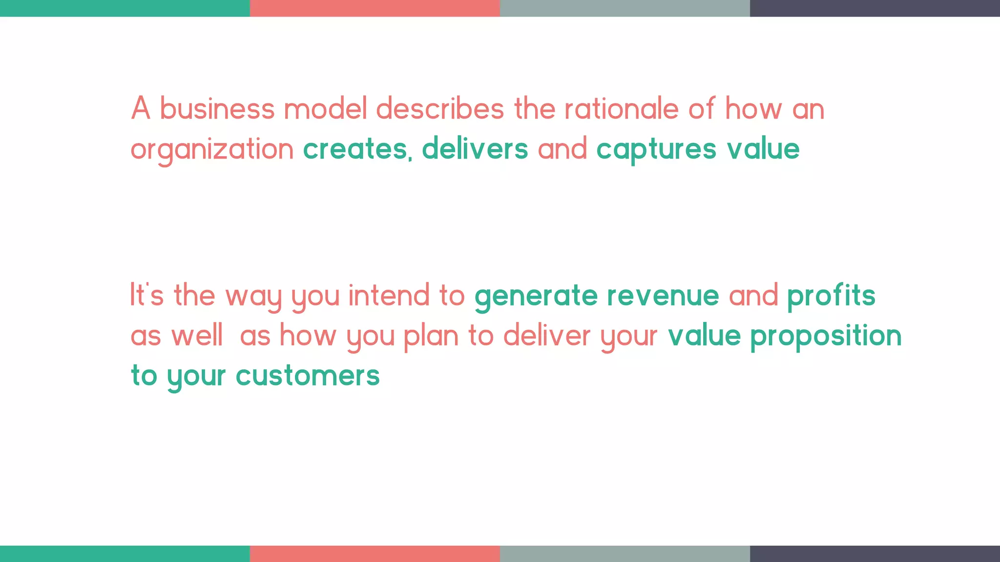 A business model describes the rationale of how an
organization creates, delivers and captures value
It’s the way you intend to generate revenue and profits
as well as how you plan to deliver your value proposition
to your customers
 