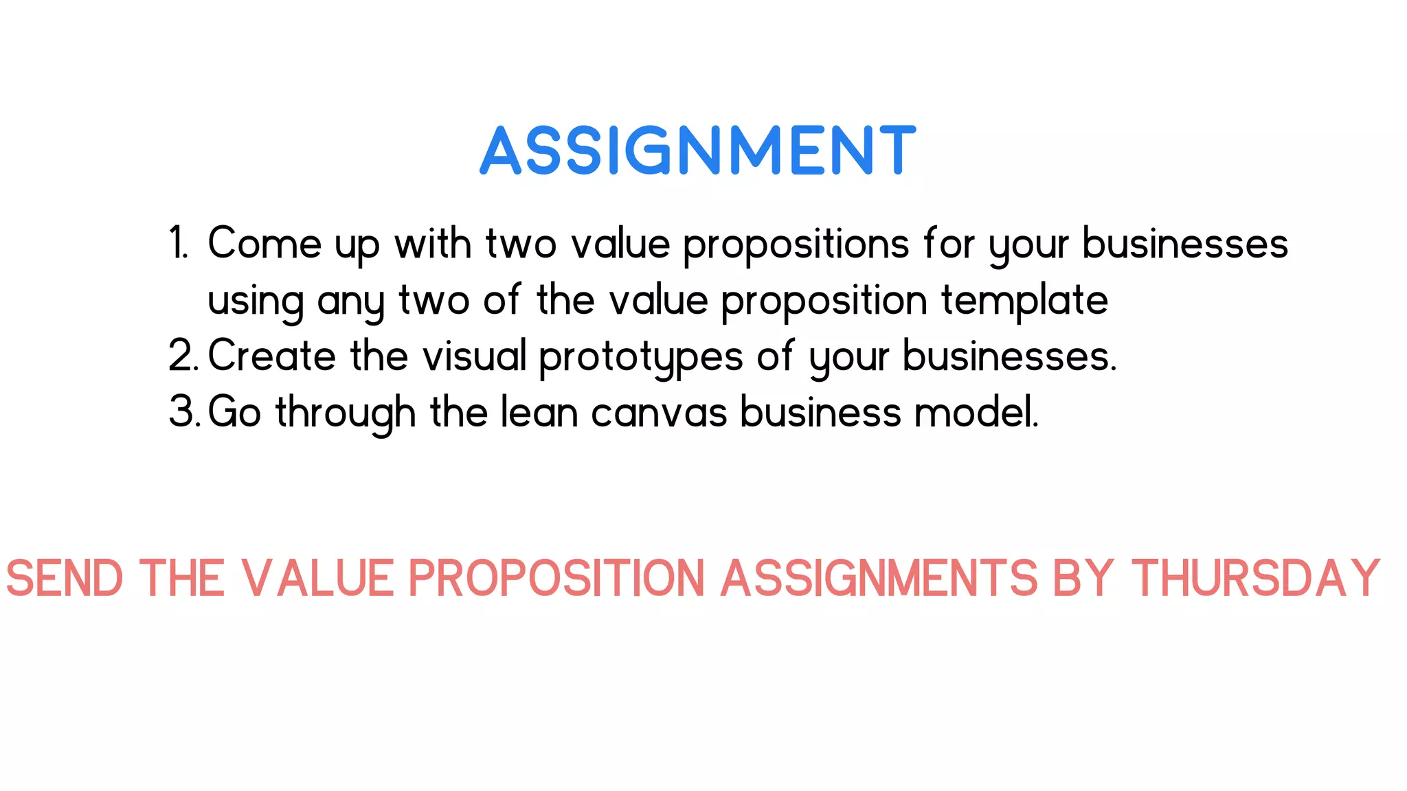 ASSIGNMENT
1. Come up with two value propositions for your businesses
using any two of the value proposition template
2. Create the visual prototypes of your businesses.
3.Go through the lean canvas business model.
SEND THE VALUE PROPOSITION ASSIGNMENTS BY THURSDAY
 