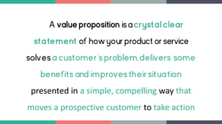 A value proposition isacrystalclear
statement of howyour product or service
solvesa customer's problem,delivers some
benefits and improvestheirsituation
presented in a simple, compelling way that
moves a prospective customer to take action
 