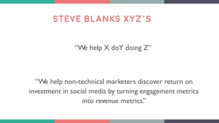 STEVE BLANKS XYZ’S
“We help X doY doing Z”
“We help non-technical marketers discover return on
investment in social media by turning engagement metrics
into revenue metrics.”
 