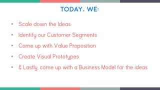 TODAY, WE:
• Scale down the Ideas
• Identify our Customer Segments
• Come up with Value Proposition
• Create Visual Prototypes
• & Lastly, come up with a Business Model for the ideas
 