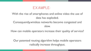 EXAMPLE:
With the rise of smartphones and online video the use of
data has exploded.
Consequently,wireless networks become congested and
slow.
How can mobile operators increase their quality of service?
Our patented routing algorithm helps mobile operators
radically increase throughput.
 