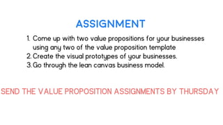 ASSIGNMENT
1. Come up with two value propositions for your businesses
using any two of the value proposition template
2. Create the visual prototypes of your businesses.
3.Go through the lean canvas business model.
SEND THE VALUE PROPOSITION ASSIGNMENTS BY THURSDAY
 