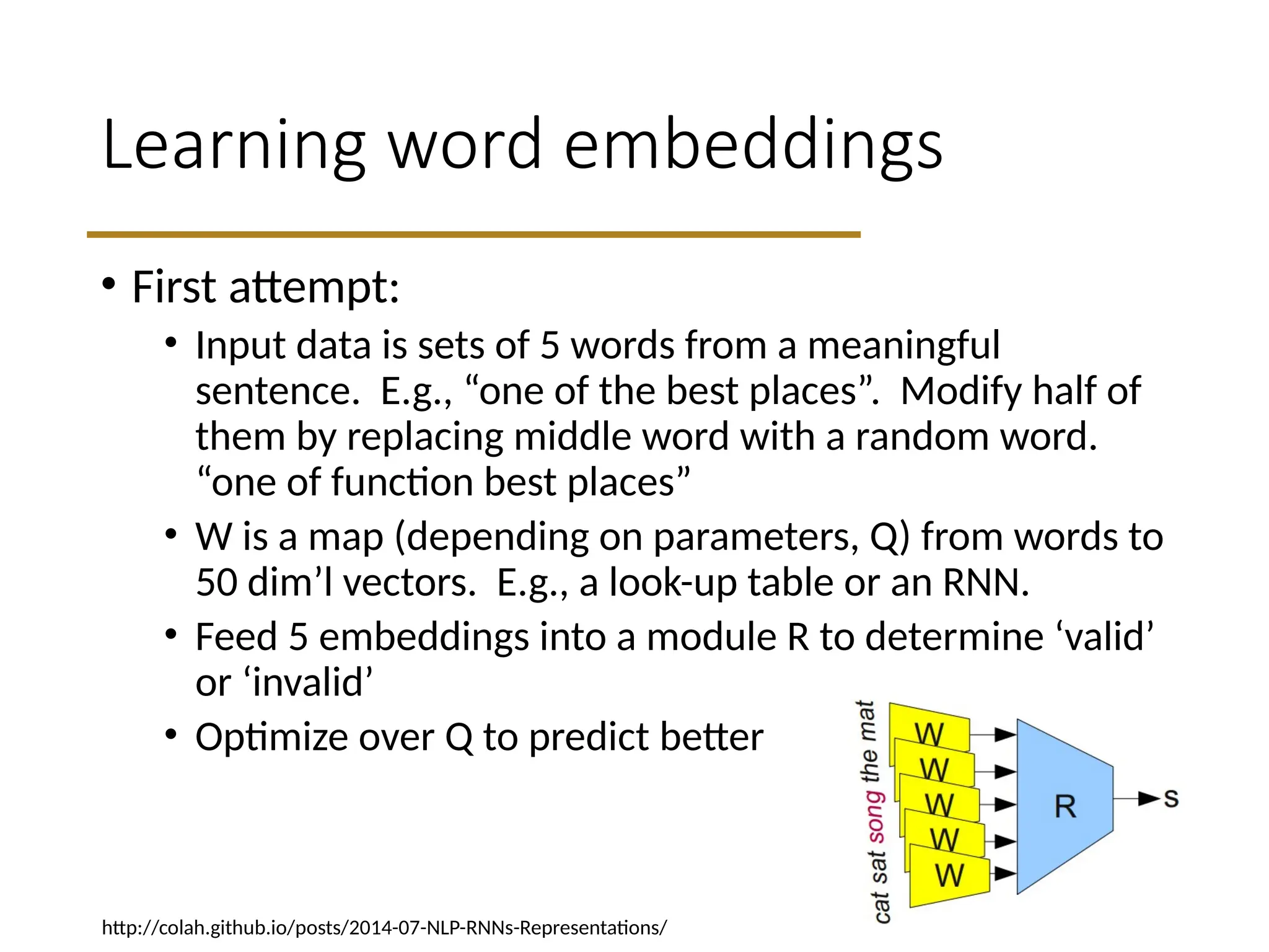 Learning word embeddings
• First attempt:
• Input data is sets of 5 words from a meaningful
sentence. E.g., “one of the best places”. Modify half of
them by replacing middle word with a random word.
“one of function best places”
• W is a map (depending on parameters, Q) from words to
50 dim’l vectors. E.g., a look-up table or an RNN.
• Feed 5 embeddings into a module R to determine ‘valid’
or ‘invalid’
• Optimize over Q to predict better
http://colah.github.io/posts/2014-07-NLP-RNNs-Representations/
 