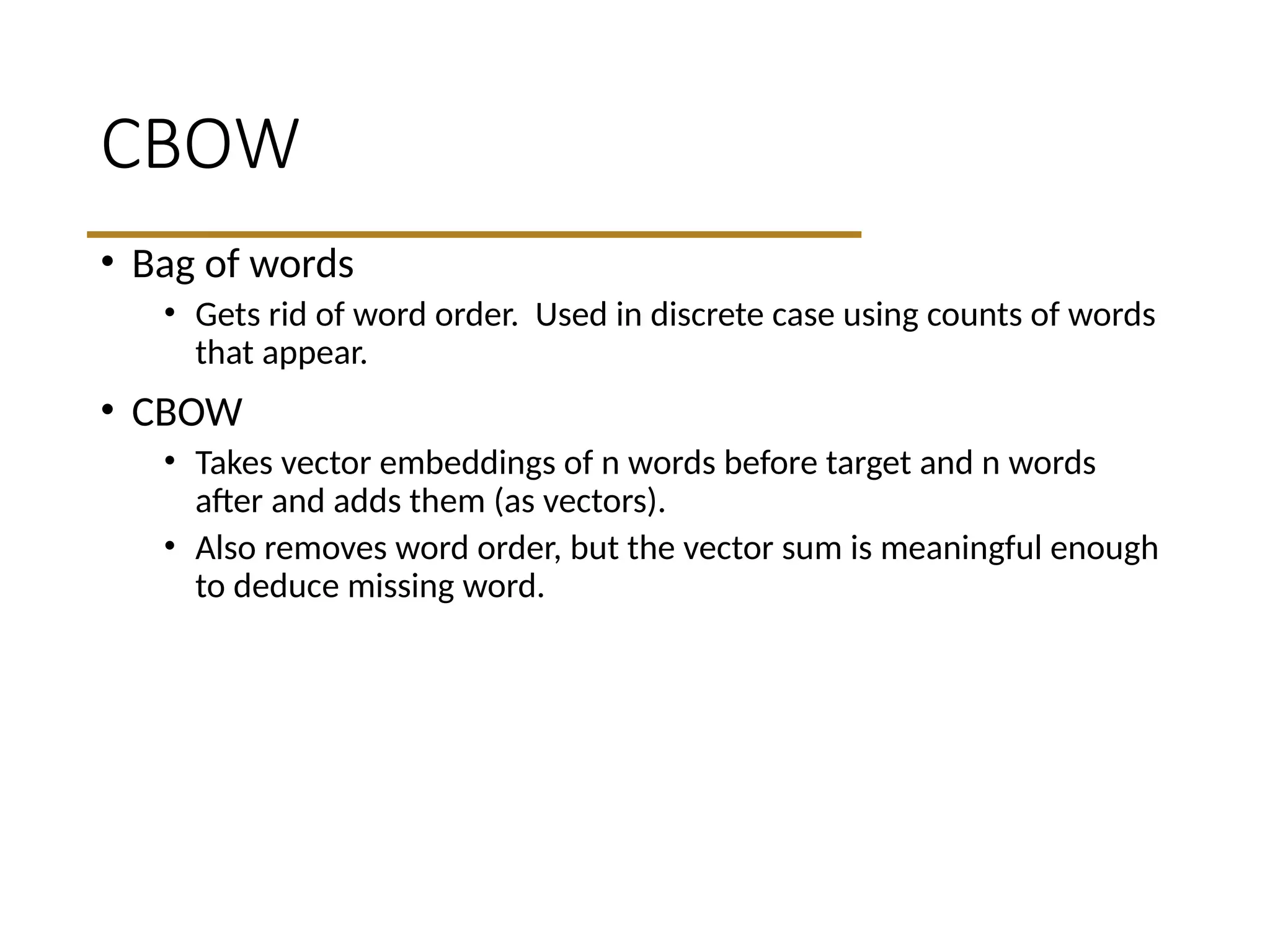 CBOW
• Bag of words
• Gets rid of word order. Used in discrete case using counts of words
that appear.
• CBOW
• Takes vector embeddings of n words before target and n words
after and adds them (as vectors).
• Also removes word order, but the vector sum is meaningful enough
to deduce missing word.
 