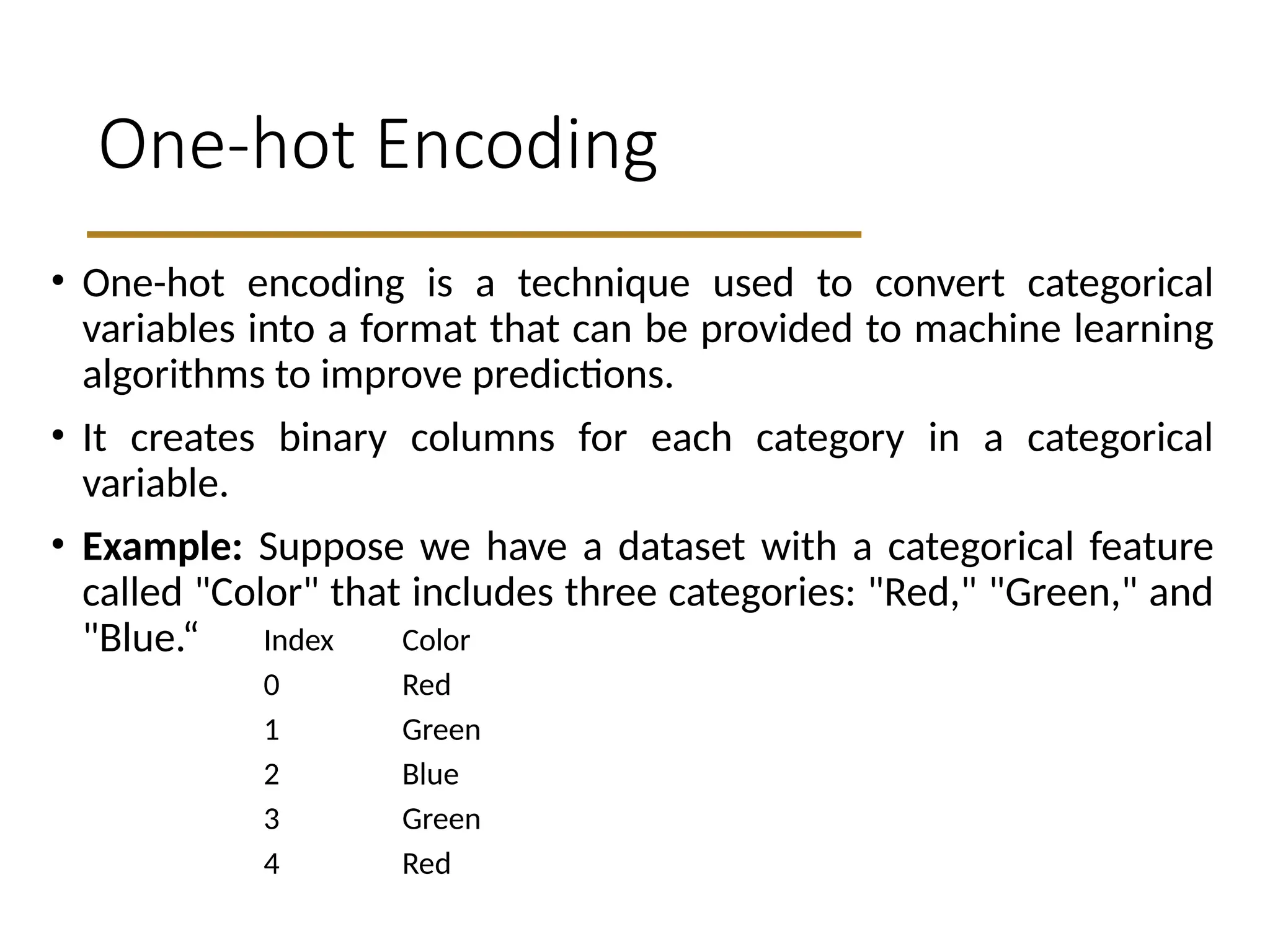 One-hot Encoding
• One-hot encoding is a technique used to convert categorical
variables into a format that can be provided to machine learning
algorithms to improve predictions.
• It creates binary columns for each category in a categorical
variable.
• Example: Suppose we have a dataset with a categorical feature
called "Color" that includes three categories: "Red," "Green," and
"Blue.“ Index Color
0 Red
1 Green
2 Blue
3 Green
4 Red
 