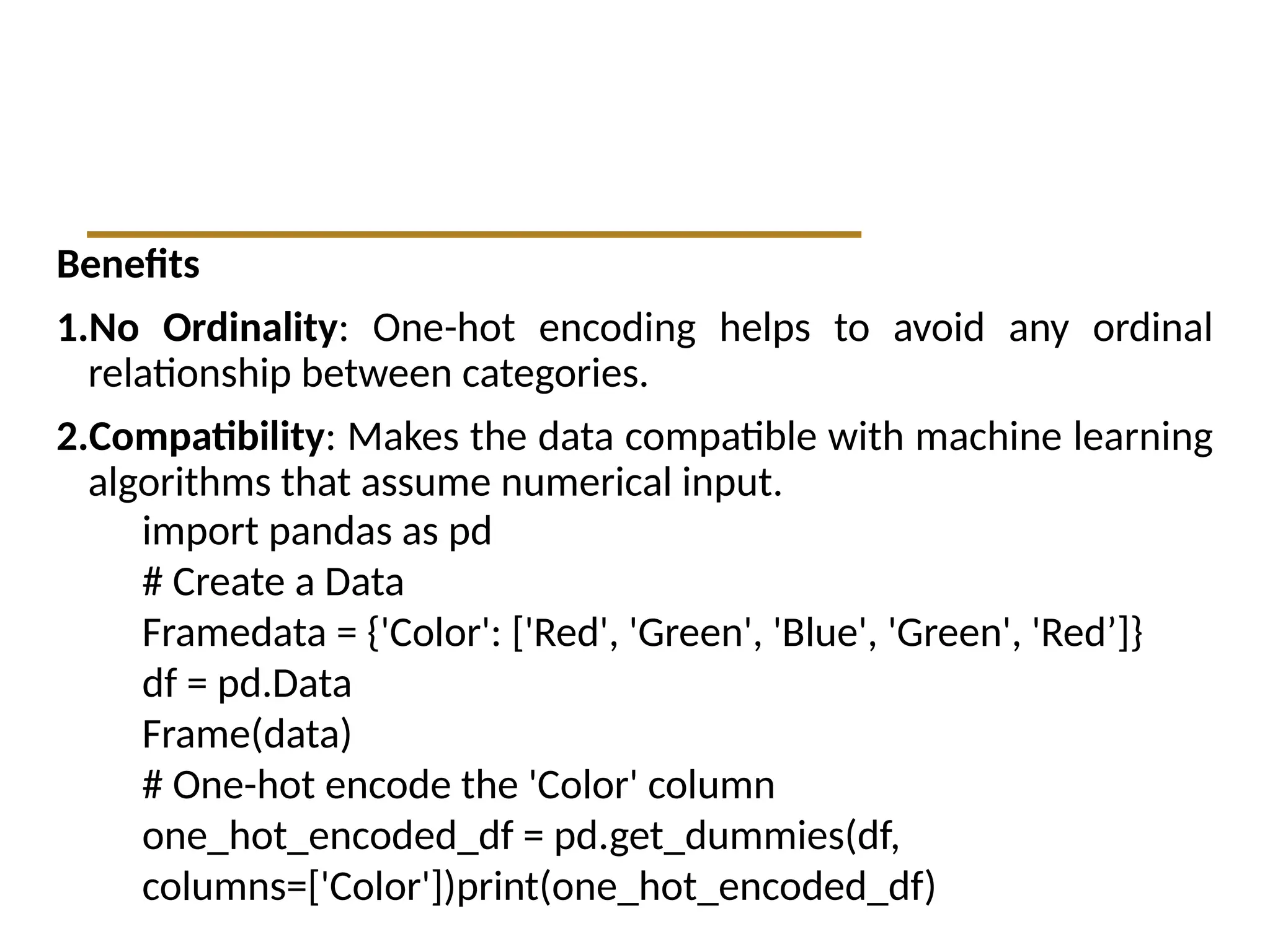 Benefits
1.No Ordinality: One-hot encoding helps to avoid any ordinal
relationship between categories.
2.Compatibility: Makes the data compatible with machine learning
algorithms that assume numerical input.
import pandas as pd
# Create a Data
Framedata = {'Color': ['Red', 'Green', 'Blue', 'Green', 'Red’]}
df = pd.Data
Frame(data)
# One-hot encode the 'Color' column
one_hot_encoded_df = pd.get_dummies(df,
columns=['Color'])print(one_hot_encoded_df)
 