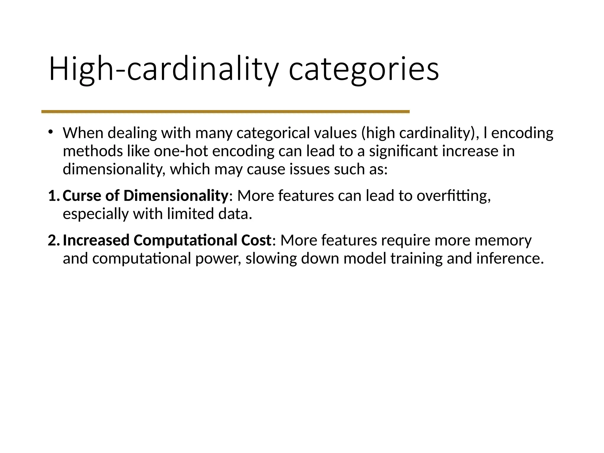 High-cardinality categories
• When dealing with many categorical values (high cardinality), l encoding
methods like one-hot encoding can lead to a significant increase in
dimensionality, which may cause issues such as:
1.Curse of Dimensionality: More features can lead to overfitting,
especially with limited data.
2.Increased Computational Cost: More features require more memory
and computational power, slowing down model training and inference.
 