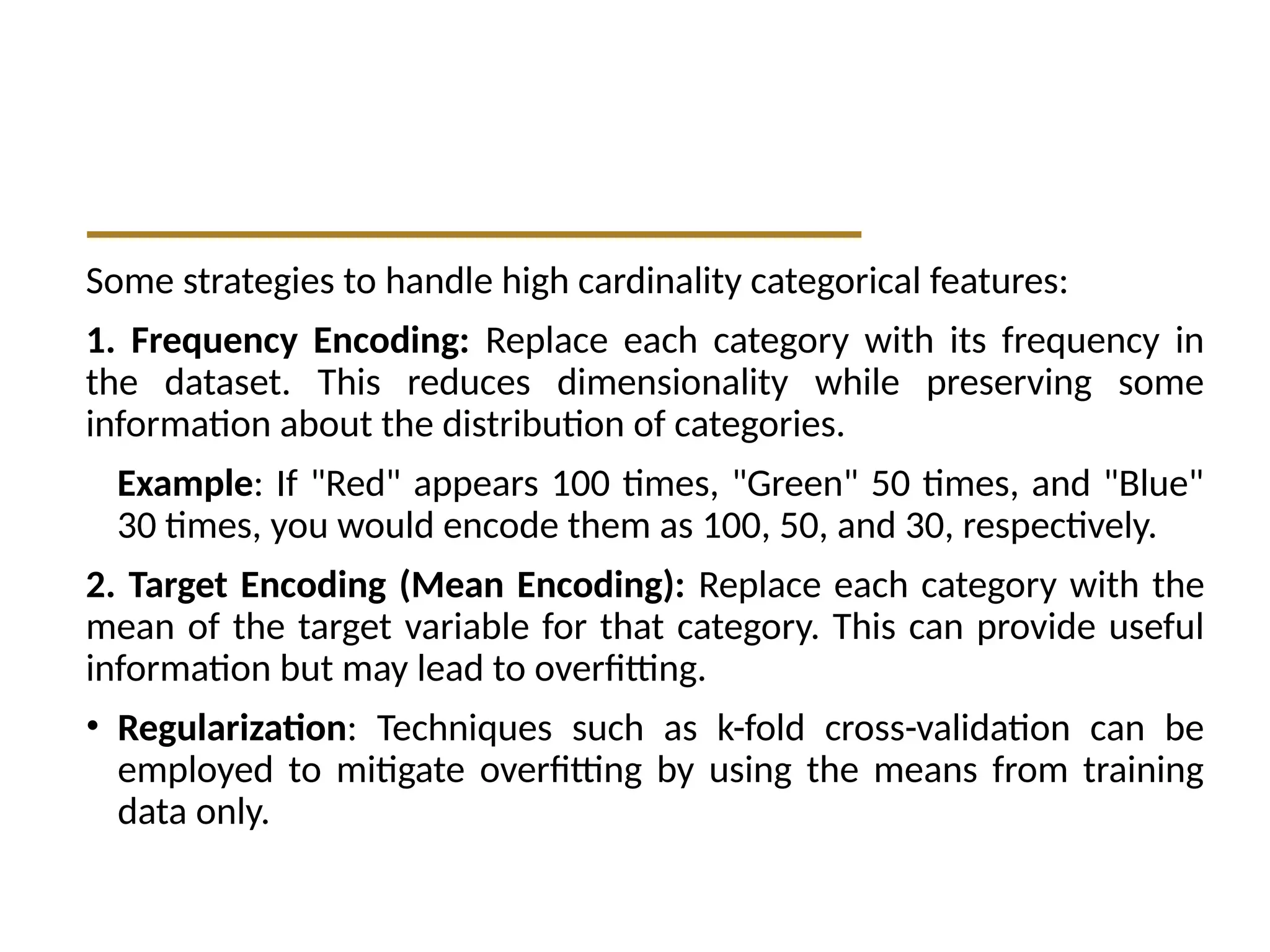 Some strategies to handle high cardinality categorical features:
1. Frequency Encoding: Replace each category with its frequency in
the dataset. This reduces dimensionality while preserving some
information about the distribution of categories.
Example: If "Red" appears 100 times, "Green" 50 times, and "Blue"
30 times, you would encode them as 100, 50, and 30, respectively.
2. Target Encoding (Mean Encoding): Replace each category with the
mean of the target variable for that category. This can provide useful
information but may lead to overfitting.
• Regularization: Techniques such as k-fold cross-validation can be
employed to mitigate overfitting by using the means from training
data only.
 