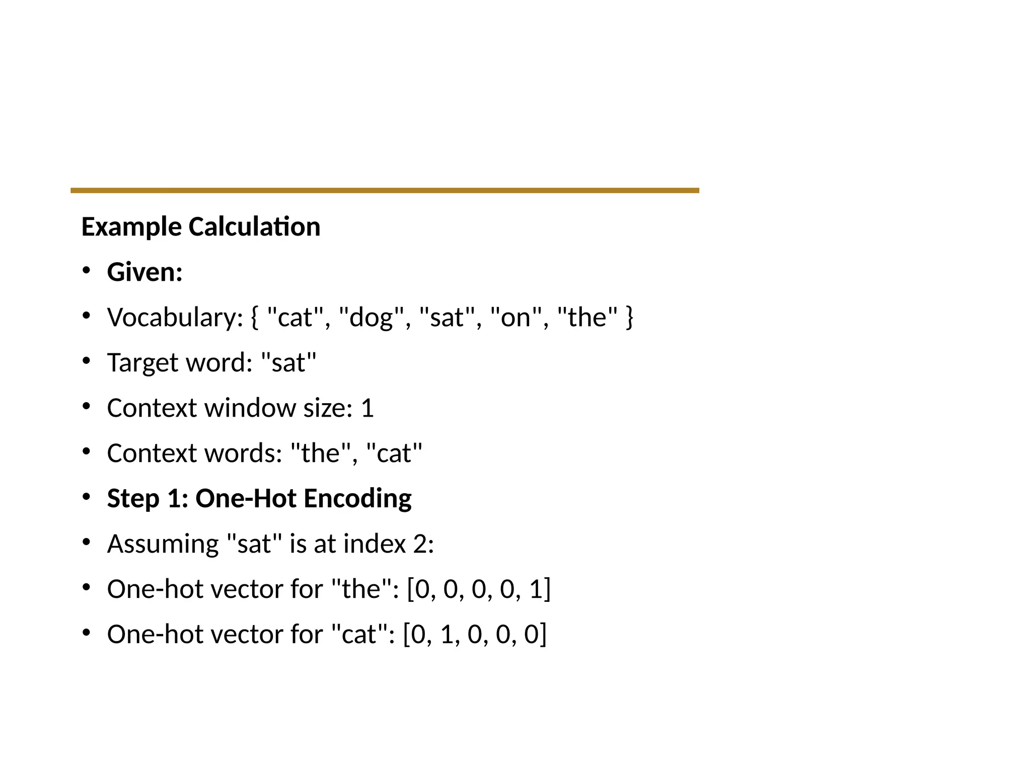 Example Calculation
• Given:
• Vocabulary: { "cat", "dog", "sat", "on", "the" }
• Target word: "sat"
• Context window size: 1
• Context words: "the", "cat"
• Step 1: One-Hot Encoding
• Assuming "sat" is at index 2:
• One-hot vector for "the": [0, 0, 0, 0, 1]
• One-hot vector for "cat": [0, 1, 0, 0, 0]
 