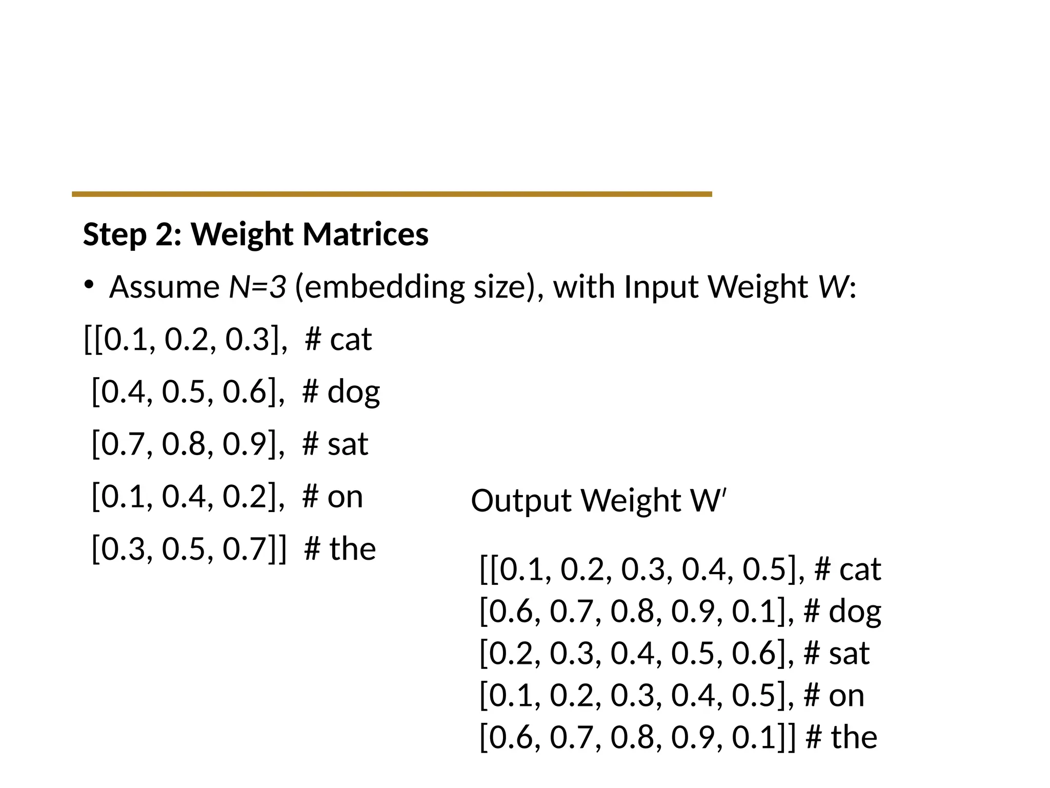 Step 2: Weight Matrices
• Assume N=3 (embedding size), with Input Weight W:
[[0.1, 0.2, 0.3], # cat
[0.4, 0.5, 0.6], # dog
[0.7, 0.8, 0.9], # sat
[0.1, 0.4, 0.2], # on
[0.3, 0.5, 0.7]] # the
[[0.1, 0.2, 0.3, 0.4, 0.5], # cat
[0.6, 0.7, 0.8, 0.9, 0.1], # dog
[0.2, 0.3, 0.4, 0.5, 0.6], # sat
[0.1, 0.2, 0.3, 0.4, 0.5], # on
[0.6, 0.7, 0.8, 0.9, 0.1]] # the
Output Weight W′
 