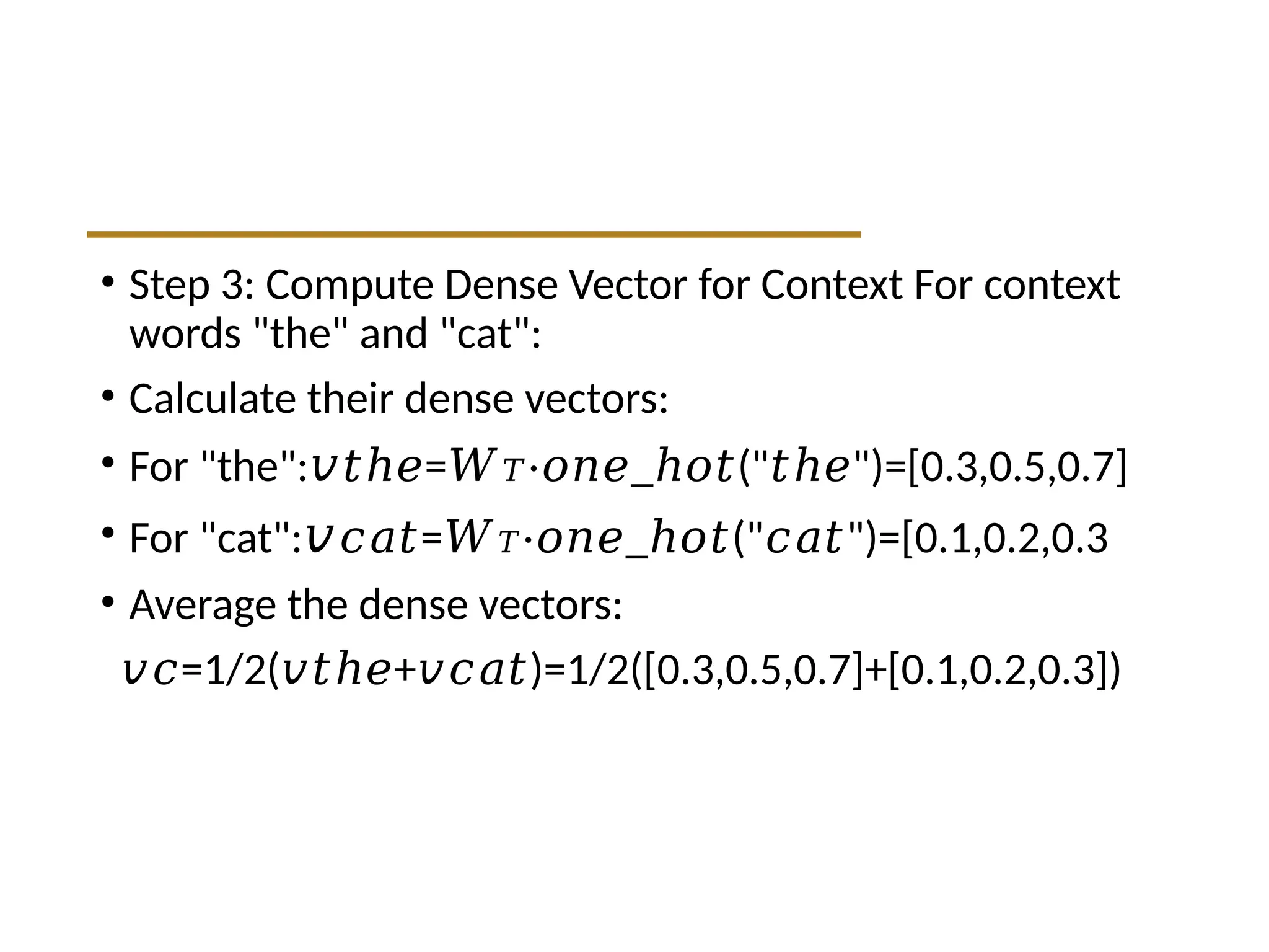• Step 3: Compute Dense Vector for Context For context
words "the" and "cat":
• Calculate their dense vectors:
• For "the":𝑣 =
𝑡ℎ𝑒 𝑊𝑇 _ (" ")=[0.3,0.5,0.7]
⋅𝑜𝑛𝑒 ℎ𝑜𝑡 𝑡ℎ𝑒
• For "cat":𝑣 =
𝑐𝑎𝑡 𝑊𝑇 _ (" ")=[0.1,0.2,0.3
⋅𝑜𝑛𝑒 ℎ𝑜𝑡 𝑐𝑎𝑡
• Average the dense vectors:
𝑣𝑐=1/2( + )=1/2([0.3,0.5,0.7]+[0.1,0.2,0.3])
𝑣𝑡ℎ𝑒 𝑣𝑐𝑎𝑡
 