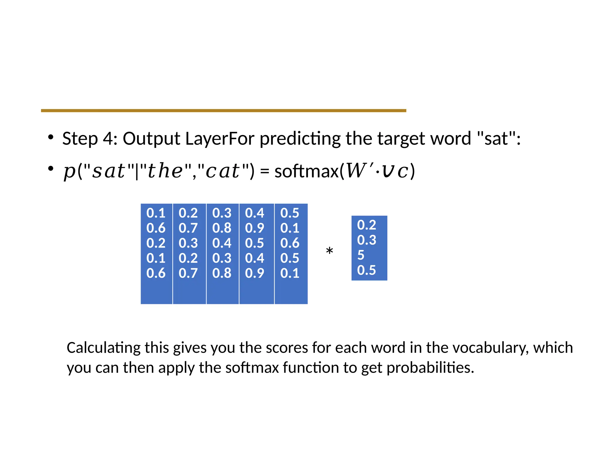 • Step 4: Output LayerFor predicting the target word "sat":
• 𝑝(" " " "," ") = softmax(
𝑠𝑎𝑡 ∣ 𝑡ℎ𝑒 𝑐𝑎𝑡 𝑊′⋅𝑣 )
𝑐
0.1
0.6
0.2
0.1
0.6
0.2
0.7
0.3
0.2
0.7
0.3
0.8
0.4
0.3
0.8
0.4
0.9
0.5
0.4
0.9
0.5
0.1
0.6
0.5
0.1
0.2
0.3
5
0.5
Calculating this gives you the scores for each word in the vocabulary, which
you can then apply the softmax function to get probabilities.
*
 