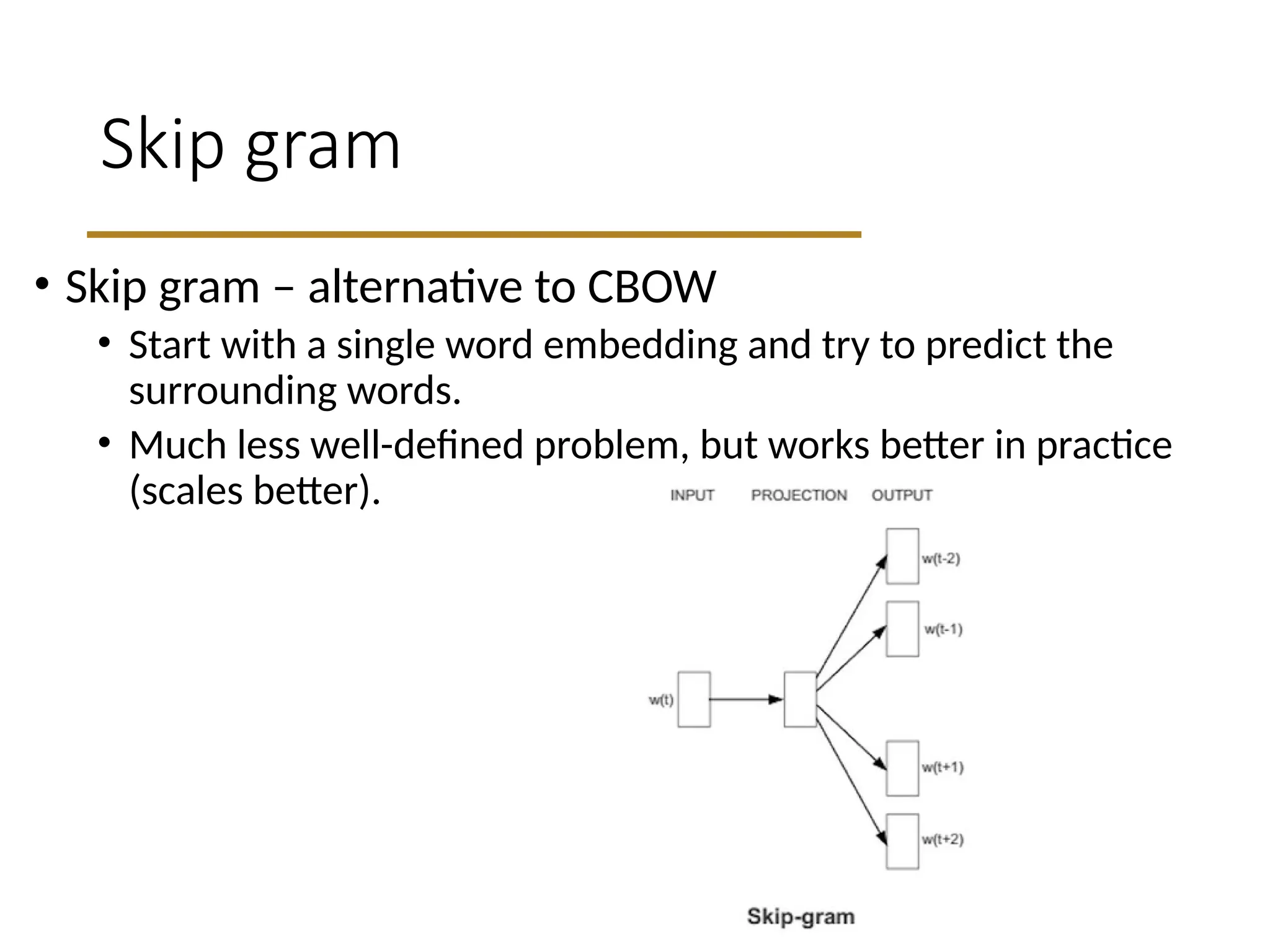 Skip gram
• Skip gram – alternative to CBOW
• Start with a single word embedding and try to predict the
surrounding words.
• Much less well-defined problem, but works better in practice
(scales better).
 