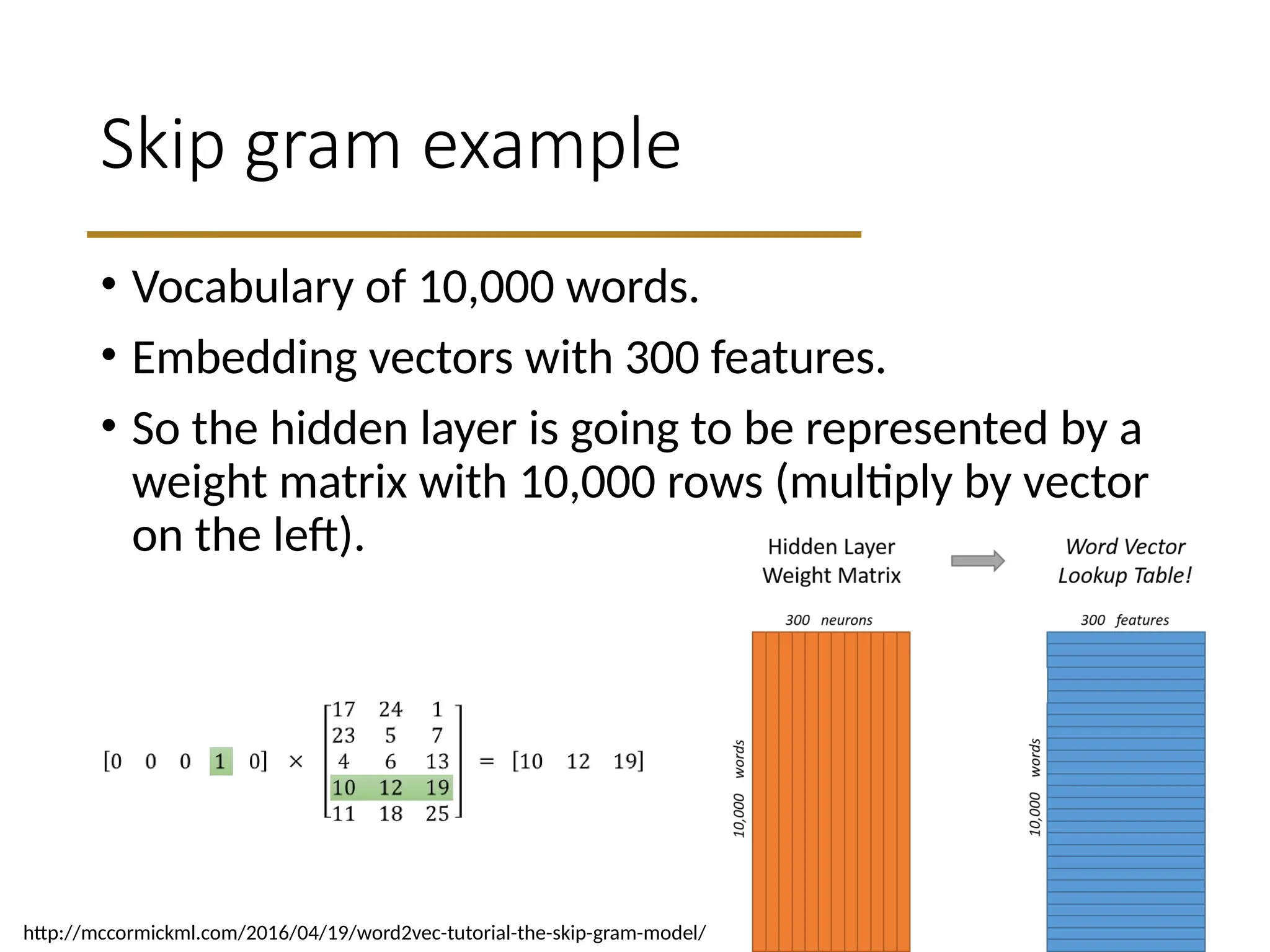 Skip gram example
• Vocabulary of 10,000 words.
• Embedding vectors with 300 features.
• So the hidden layer is going to be represented by a
weight matrix with 10,000 rows (multiply by vector
on the left).
http://mccormickml.com/2016/04/19/word2vec-tutorial-the-skip-gram-model/
 