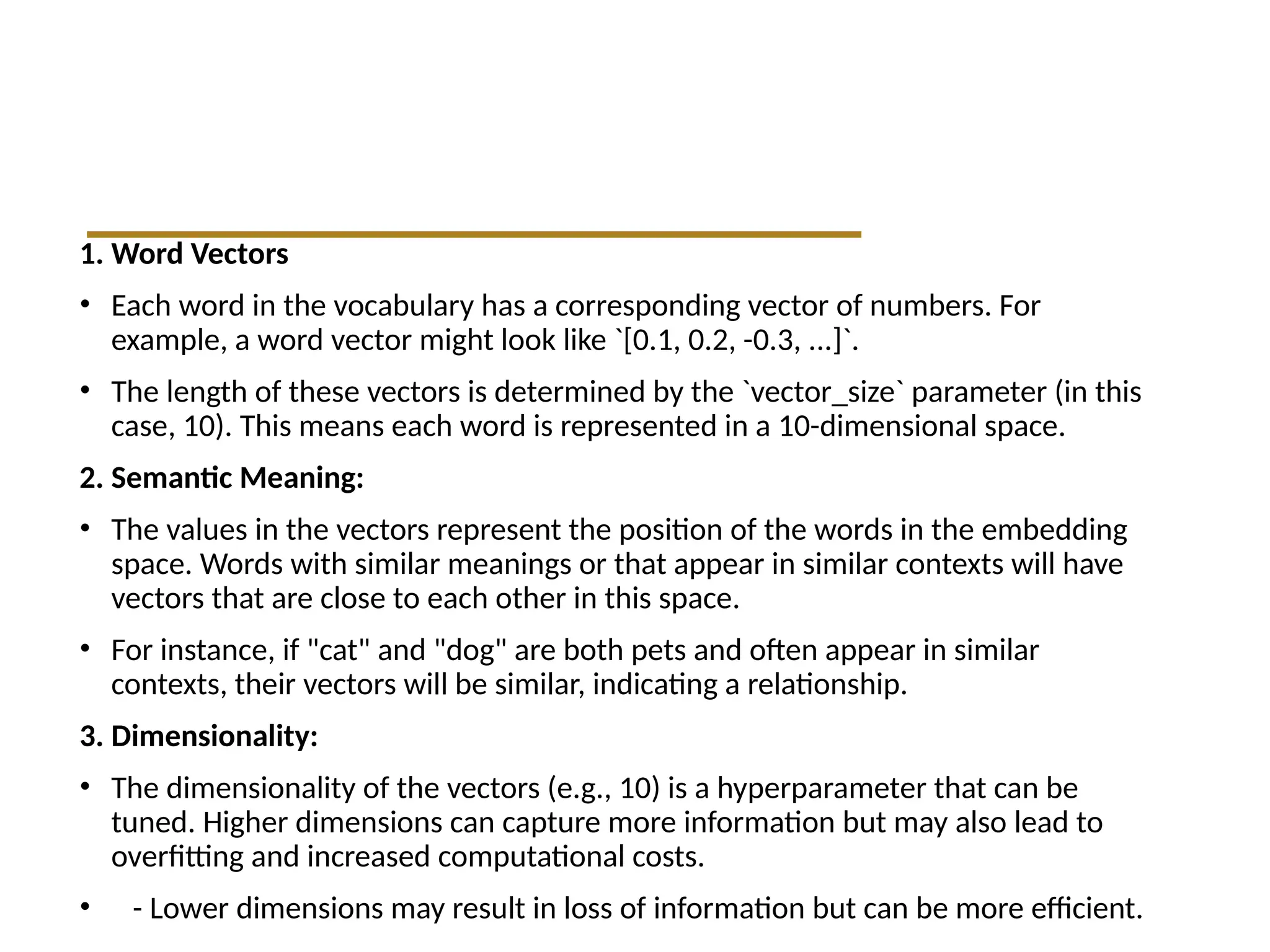1. Word Vectors
• Each word in the vocabulary has a corresponding vector of numbers. For
example, a word vector might look like `[0.1, 0.2, -0.3, ...]`.
• The length of these vectors is determined by the `vector_size` parameter (in this
case, 10). This means each word is represented in a 10-dimensional space.
2. Semantic Meaning:
• The values in the vectors represent the position of the words in the embedding
space. Words with similar meanings or that appear in similar contexts will have
vectors that are close to each other in this space.
• For instance, if "cat" and "dog" are both pets and often appear in similar
contexts, their vectors will be similar, indicating a relationship.
3. Dimensionality:
• The dimensionality of the vectors (e.g., 10) is a hyperparameter that can be
tuned. Higher dimensions can capture more information but may also lead to
overfitting and increased computational costs.
• - Lower dimensions may result in loss of information but can be more efficient.
 