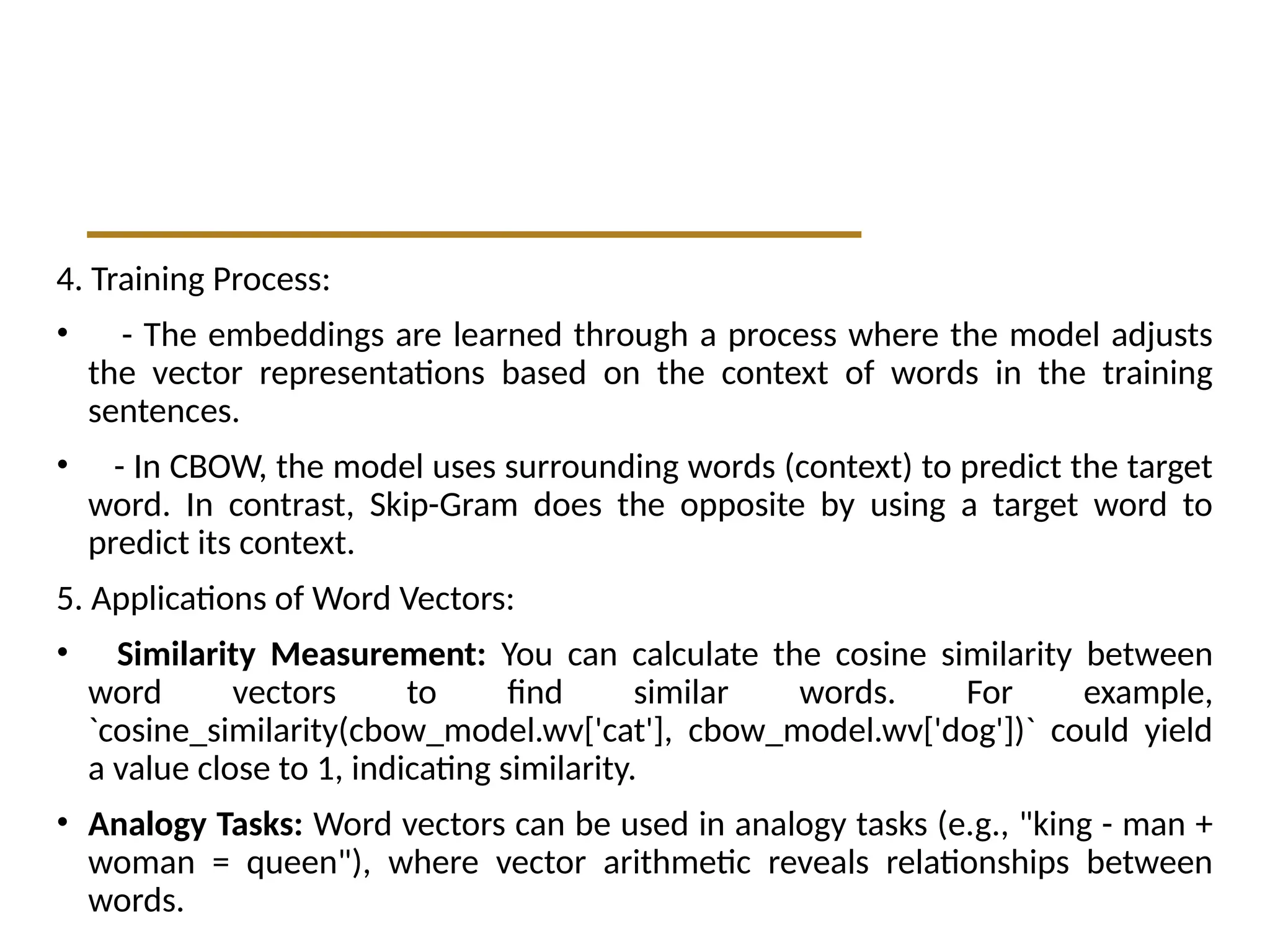4. Training Process:
• - The embeddings are learned through a process where the model adjusts
the vector representations based on the context of words in the training
sentences.
• - In CBOW, the model uses surrounding words (context) to predict the target
word. In contrast, Skip-Gram does the opposite by using a target word to
predict its context.
5. Applications of Word Vectors:
• Similarity Measurement: You can calculate the cosine similarity between
word vectors to find similar words. For example,
`cosine_similarity(cbow_model.wv['cat'], cbow_model.wv['dog'])` could yield
a value close to 1, indicating similarity.
• Analogy Tasks: Word vectors can be used in analogy tasks (e.g., "king - man +
woman = queen"), where vector arithmetic reveals relationships between
words.
 