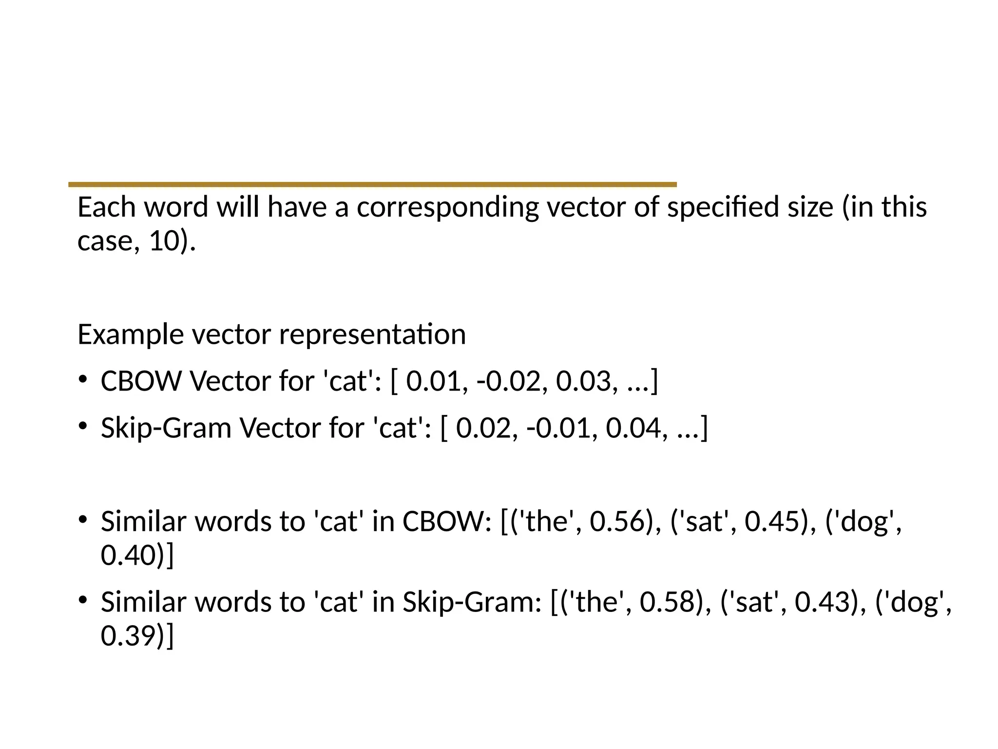 Each word will have a corresponding vector of specified size (in this
case, 10).
Example vector representation
• CBOW Vector for 'cat': [ 0.01, -0.02, 0.03, ...]
• Skip-Gram Vector for 'cat': [ 0.02, -0.01, 0.04, ...]
• Similar words to 'cat' in CBOW: [('the', 0.56), ('sat', 0.45), ('dog',
0.40)]
• Similar words to 'cat' in Skip-Gram: [('the', 0.58), ('sat', 0.43), ('dog',
0.39)]
 
