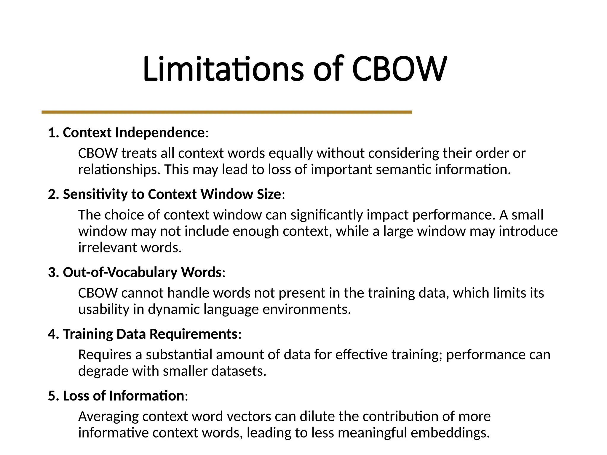 Limitations of CBOW
1. Context Independence:
CBOW treats all context words equally without considering their order or
relationships. This may lead to loss of important semantic information.
2. Sensitivity to Context Window Size:
The choice of context window can significantly impact performance. A small
window may not include enough context, while a large window may introduce
irrelevant words.
3. Out-of-Vocabulary Words:
CBOW cannot handle words not present in the training data, which limits its
usability in dynamic language environments.
4. Training Data Requirements:
Requires a substantial amount of data for effective training; performance can
degrade with smaller datasets.
5. Loss of Information:
Averaging context word vectors can dilute the contribution of more
informative context words, leading to less meaningful embeddings.
 