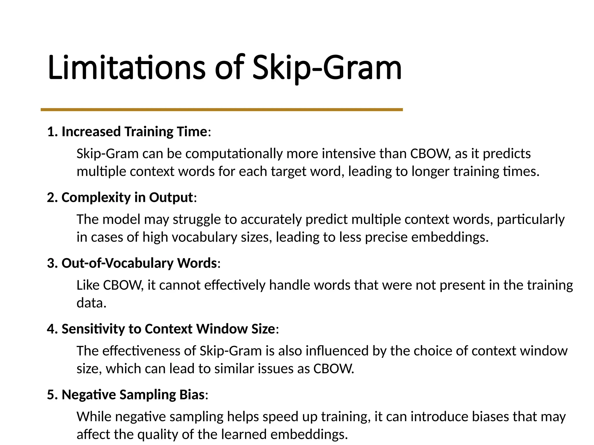 Limitations of Skip-Gram
1. Increased Training Time:
Skip-Gram can be computationally more intensive than CBOW, as it predicts
multiple context words for each target word, leading to longer training times.
2. Complexity in Output:
The model may struggle to accurately predict multiple context words, particularly
in cases of high vocabulary sizes, leading to less precise embeddings.
3. Out-of-Vocabulary Words:
Like CBOW, it cannot effectively handle words that were not present in the training
data.
4. Sensitivity to Context Window Size:
The effectiveness of Skip-Gram is also influenced by the choice of context window
size, which can lead to similar issues as CBOW.
5. Negative Sampling Bias:
While negative sampling helps speed up training, it can introduce biases that may
affect the quality of the learned embeddings.
 