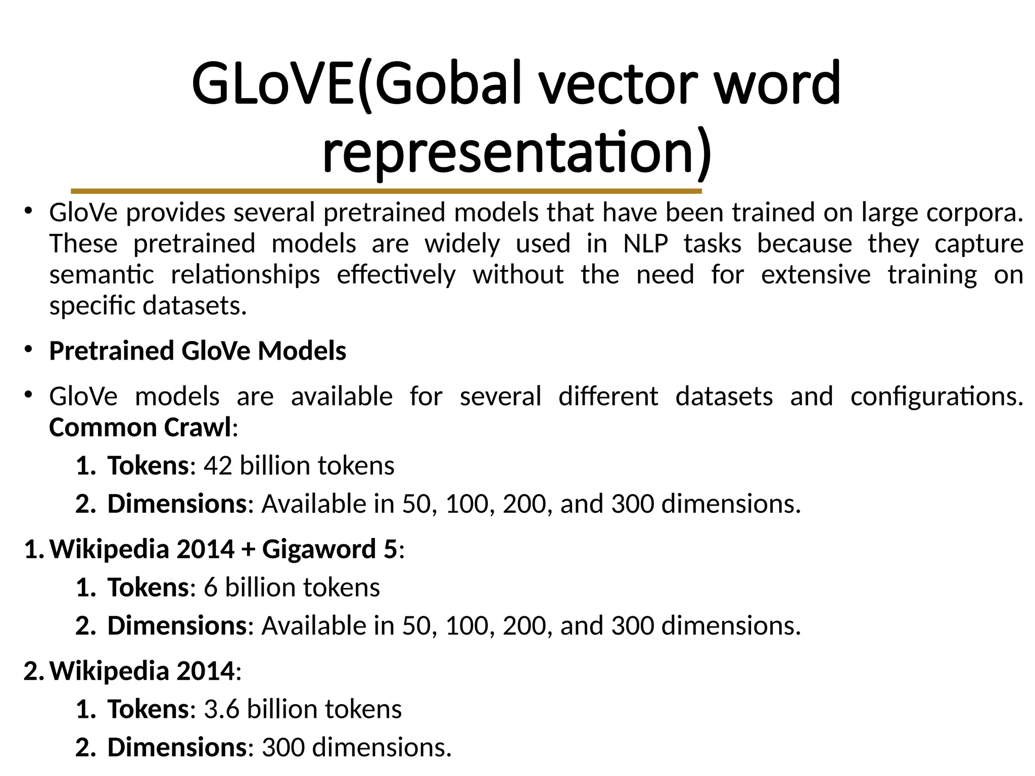GLoVE(Gobal vector word
representation)
• GloVe provides several pretrained models that have been trained on large corpora.
These pretrained models are widely used in NLP tasks because they capture
semantic relationships effectively without the need for extensive training on
specific datasets.
• Pretrained GloVe Models
• GloVe models are available for several different datasets and configurations.
Common Crawl:
1. Tokens: 42 billion tokens
2. Dimensions: Available in 50, 100, 200, and 300 dimensions.
1.Wikipedia 2014 + Gigaword 5:
1. Tokens: 6 billion tokens
2. Dimensions: Available in 50, 100, 200, and 300 dimensions.
2.Wikipedia 2014:
1. Tokens: 3.6 billion tokens
2. Dimensions: 300 dimensions.
 