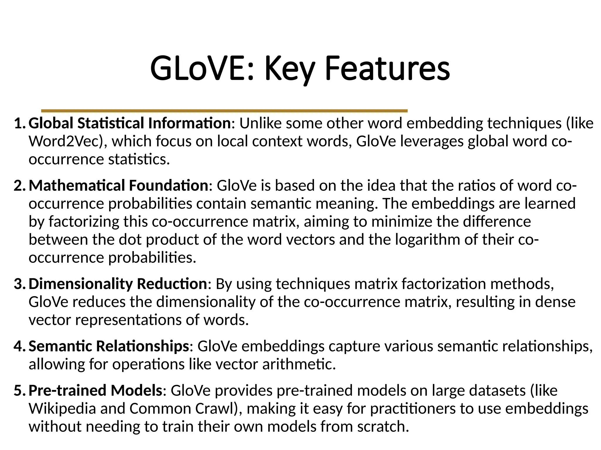 GLoVE: Key Features
1.Global Statistical Information: Unlike some other word embedding techniques (like
Word2Vec), which focus on local context words, GloVe leverages global word co-
occurrence statistics.
2.Mathematical Foundation: GloVe is based on the idea that the ratios of word co-
occurrence probabilities contain semantic meaning. The embeddings are learned
by factorizing this co-occurrence matrix, aiming to minimize the difference
between the dot product of the word vectors and the logarithm of their co-
occurrence probabilities.
3.Dimensionality Reduction: By using techniques matrix factorization methods,
GloVe reduces the dimensionality of the co-occurrence matrix, resulting in dense
vector representations of words.
4.Semantic Relationships: GloVe embeddings capture various semantic relationships,
allowing for operations like vector arithmetic.
5.Pre-trained Models: GloVe provides pre-trained models on large datasets (like
Wikipedia and Common Crawl), making it easy for practitioners to use embeddings
without needing to train their own models from scratch.
 