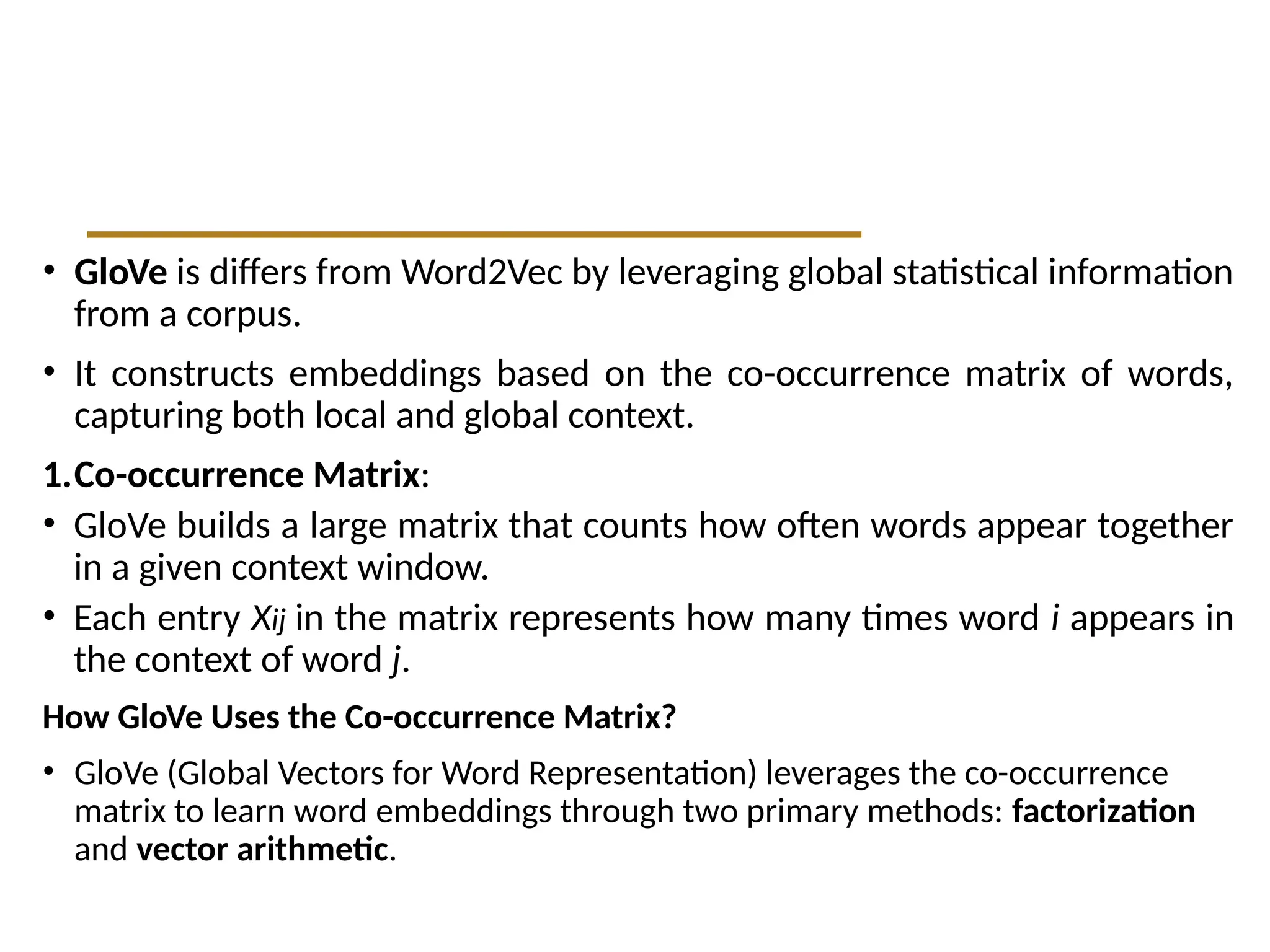 • GloVe is differs from Word2Vec by leveraging global statistical information
from a corpus.
• It constructs embeddings based on the co-occurrence matrix of words,
capturing both local and global context.
1.Co-occurrence Matrix:
• GloVe builds a large matrix that counts how often words appear together
in a given context window.
• Each entry Xij in the matrix represents how many times word i appears in
the context of word j.
How GloVe Uses the Co-occurrence Matrix?
• GloVe (Global Vectors for Word Representation) leverages the co-occurrence
matrix to learn word embeddings through two primary methods: factorization
and vector arithmetic.
 