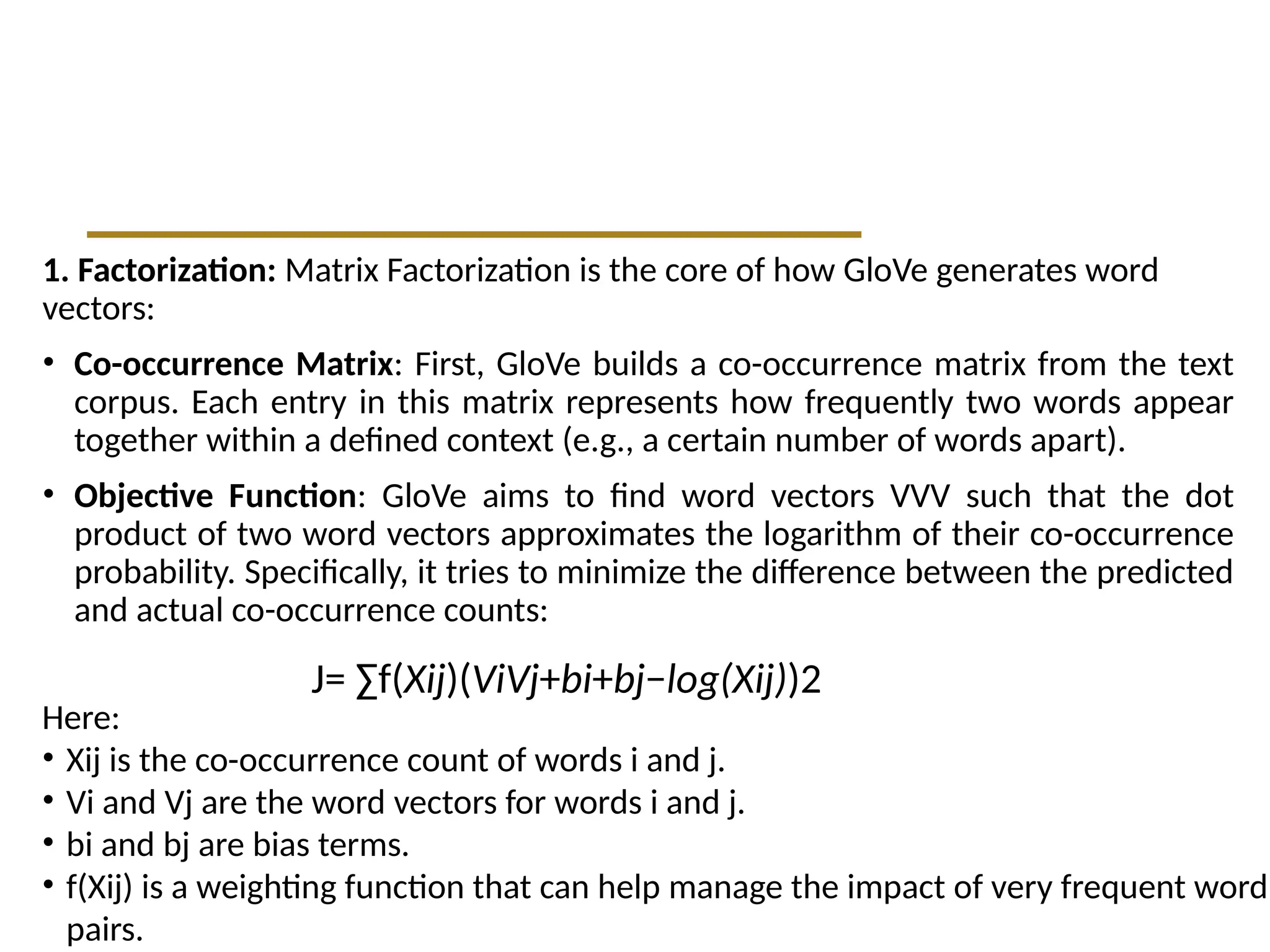 1. Factorization: Matrix Factorization is the core of how GloVe generates word
vectors:
• Co-occurrence Matrix: First, GloVe builds a co-occurrence matrix from the text
corpus. Each entry in this matrix represents how frequently two words appear
together within a defined context (e.g., a certain number of words apart).
• Objective Function: GloVe aims to find word vectors VVV such that the dot
product of two word vectors approximates the logarithm of their co-occurrence
probability. Specifically, it tries to minimize the difference between the predicted
and actual co-occurrence counts:
J= ∑​
f(Xij​
)(Vi​
Vj​
+bi​
+bj​
−log(Xij​
))2
Here:
• Xij​is the co-occurrence count of words i and j.
• Vi​and Vj​are the word vectors for words i and j.
• bi​and bj​are bias terms.
• f(Xij) is a weighting function that can help manage the impact of very frequent word
pairs.
 