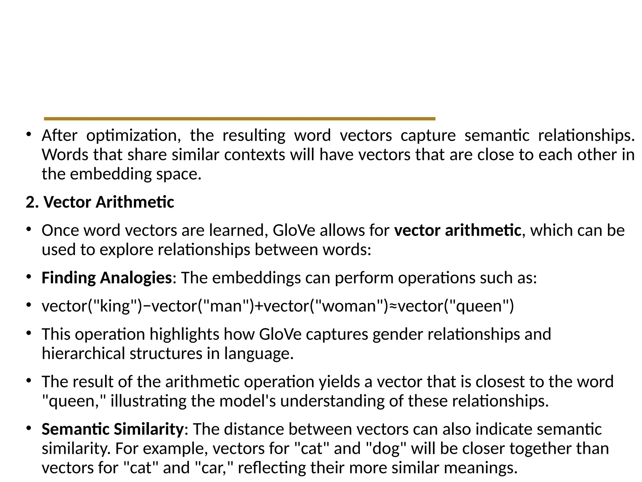 • After optimization, the resulting word vectors capture semantic relationships.
Words that share similar contexts will have vectors that are close to each other in
the embedding space.
2. Vector Arithmetic
• Once word vectors are learned, GloVe allows for vector arithmetic, which can be
used to explore relationships between words:
• Finding Analogies: The embeddings can perform operations such as:
• vector("king")−vector("man")+vector("woman")≈vector("queen")
• This operation highlights how GloVe captures gender relationships and
hierarchical structures in language.
• The result of the arithmetic operation yields a vector that is closest to the word
"queen," illustrating the model's understanding of these relationships.
• Semantic Similarity: The distance between vectors can also indicate semantic
similarity. For example, vectors for "cat" and "dog" will be closer together than
vectors for "cat" and "car," reflecting their more similar meanings.
 