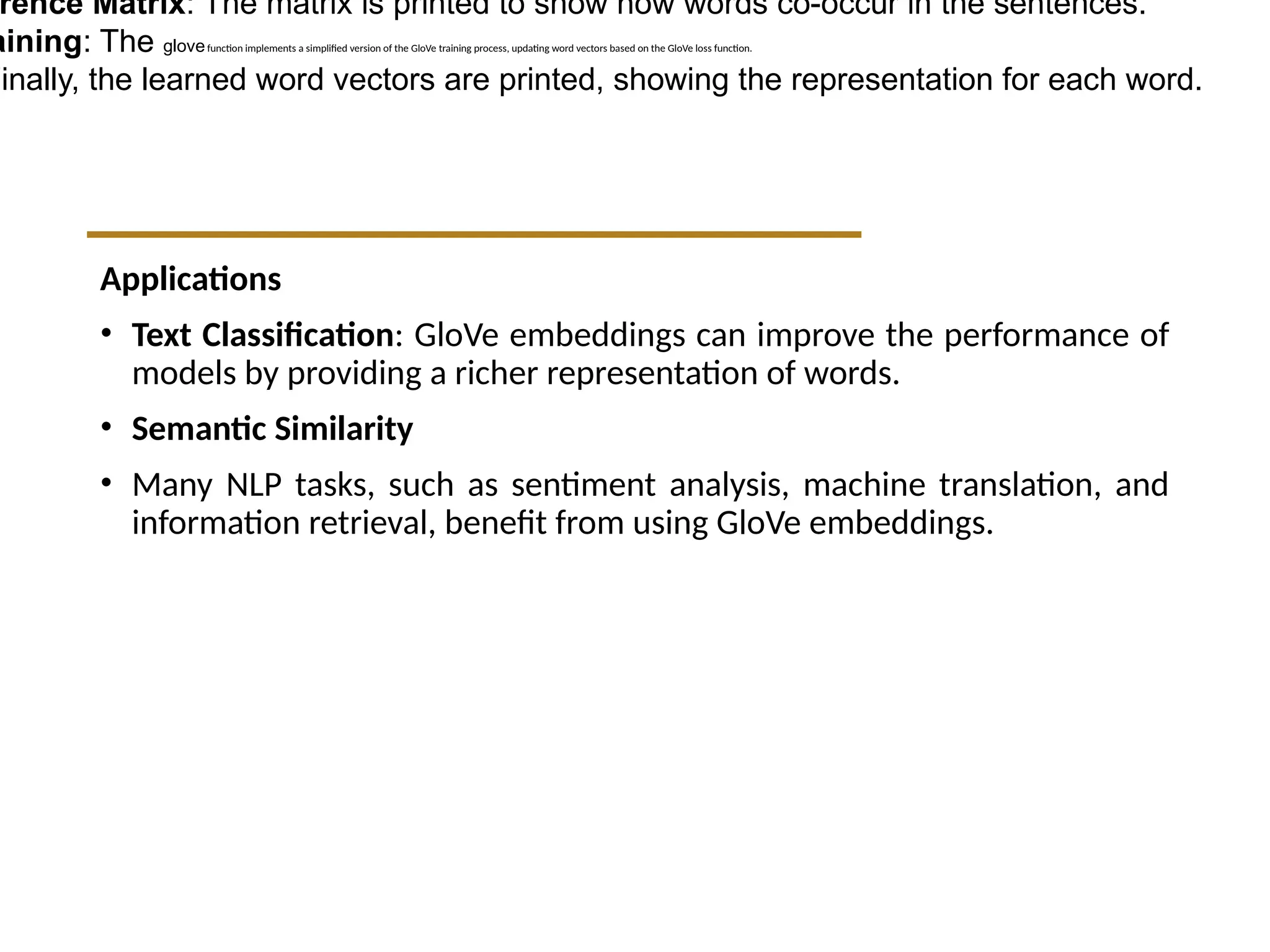 Applications
• Text Classification: GloVe embeddings can improve the performance of
models by providing a richer representation of words.
• Semantic Similarity
• Many NLP tasks, such as sentiment analysis, machine translation, and
information retrieval, benefit from using GloVe embeddings.
rence Matrix: The matrix is printed to show how words co-occur in the sentences.
aining: The glovefunction implements a simplified version of the GloVe training process, updating word vectors based on the GloVe loss function.
Finally, the learned word vectors are printed, showing the representation for each word.
 